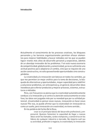 [13]
Introducción
Actualmente el conocimiento de los procesos creativos, los bloqueos
personales y las barreras organizacionales permiten ofrecer elemen-
tos para mejorar habilidades y buscar métodos con los que se pueden
lograr niveles más altos de desarrollo personal y corporativo, además
de un abordaje innovador de los problemas. Y en este nuevo escenario
de competitividad, globalización y conectividad, ya no es suficiente una
actitud positiva para adaptarse al cambio, sino que se requiere de una
acción constructiva, no solo aprovechando oportunidades sino constru-
yéndolas.
La creatividad y la innovación son básicas en todos los sentidos, ya
que nos permiten un mejor análisis para la toma de decisiones, la bús-
queda de alternativas y oportunidades, mayor capacidad para redefinir
y solucionar problemas, ser anticipativos y, en general, desarrollar ideas
novedosas para ofertar productos y mejorar procesos, sistemas, estruc-
turas o métodos.
Pero, con frecuencia se piensa que la creatividad automáticamente
conduce a la innovación y se centra la atención exclusivamente en esta
fase; las ideas son juzgadas más por su novedad que por su utilidad po-
tencial. ¡Creatividad es pensar cosas nuevas, innovación es hacer cosas
nuevas! Por eso, se puede afirmar que la creatividad sin innovación es
como un sueño, pero innovación sin creatividad, no tiene sentido…
En las palabras de Carlos De la Ossa,
crear es el principio básico del desarrollo profesional y em-
presarial. Quienes fomenten la capacidad de llegar a nuevas
ideas serán los llamados, tarde o temprano, a convertirse en los
líderes de cualquier industria o mercado. No importa cuál sea
su actividad, profesión o negocio; la creatividad y la innovación
 