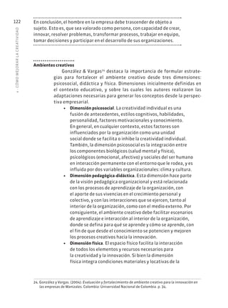 4
·
CÓMO
MEJOR
AR
L
A
CREATIVIDAD
122 En conclusión, el hombre en la empresa debe trascender de objeto a
sujeto. Esto es, que sea valorado como persona, con capacidad de crear,
innovar, resolver problemas, transformar procesos, trabajar en equipo,
tomar decisiones y participar en el desarrollo de sus organizaciones.
Ambientes creativos
González & Vargas24
destaca la importancia de formular estrate-
gias para fortalecer el ambiente creativo desde tres dimensiones:
psicosocial, didáctica y física. Dimensiones inicialmente definidas en
el contexto educativo, y sobre las cuales los autores realizaron las
adaptaciones necesarias para generar los conceptos desde la perspec-
tiva empresarial.
• Dimensión psicosocial. La creatividad individual es una
fusión de antecedentes, estilos cognitivos, habilidades,
personalidad, factores motivacionales y conocimiento.
En general, en cualquier contexto, estos factores son
influenciados por la organización como una unidad
social donde se facilita o inhibe la creatividad individual.
También, la dimensión psicosocial es la integración entre
los componentes biológicos (salud mental y física),
psicológicos (emocional, afectivo) y sociales del ser humano
en interacción permanente con el entorno que le rodea, y es
influida por dos variables organizacionales: clima y cultura.
• Dimensión pedagógica-didáctica. Esta dimensión hace parte
de la visión pedagógica organizacional y está relacionada
con los procesos de aprendizaje de la organización, con
el aporte de sus vivencias en el crecimiento personal y
colectivo, y con las interacciones que se ejercen, tanto al
interior de la organización, como con el medio externo. Por
consiguiente, el ambiente creativo debe facilitar escenarios
de aprendizaje e interacción al interior de la organización,
donde se defina para qué se aprende y cómo se aprende, con
el fin de que desde el conocimiento se potencien y mejoren
los procesos creativos hacia la innovación.
• Dimensión física. El espacio físico facilita la interacción
de todos los elementos y recursos necesarios para
la creatividad y la innovación. Si bien la dimensión
física integra condiciones materiales y locativas de la
24. González y Vargas. (2004). Evaluación y fortalecimiento de ambiente creativo para la innovación en
las empresas de Manizales. Colombia: Universidad Nacional de Colombia. p. 34.
 