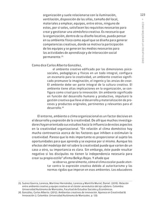 4
·
CÓMO
MEJOR
AR
L
A
CREATIVIDAD
123
organización y suele relacionarse con la iluminación,
ventilación, disposición de las sillas, tamaño del local,
materiales a emplear, equipos, entre otros, ninguno de
estos, por sí solos, satisfacen los requisitos necesarios para
crear y gestionar una atmósfera creativa. Es necesario que
la organización, dentro de su diseño locativo, pueda pensar
en su ambiente físico como aquel que se diseña para generar
competencias creativas, donde se motiva la participación
de los equipos y se generan los medios necesarios para
las actividades de aprendizaje y de interacción social
permanente.25
Como dice Carlos Alberto González,
el ambiente creativo edificado por las dimensiones psico-
sociales, pedagógicas y físicas en un todo integral, configura
un escenario para la creatividad, un ambiente creativo signifi-
cado promueve la imaginación, el ingenio y las ansias de crear.
El ambiente debe ser parte integral de la cultura creativa. El
ambiente tiene altas implicaciones en la organización, se con-
figura como crisol para la innovación. Un ambiente significado
en función del desarrollo humano y productivo, impulsará la
gestión creativa que lleve al desarrollo y materialización de pro-
cesos y productos originales, pertinentes y relevantes para el
desarrollo.26
El entorno, ambiente o clima organizacional es un factor decisivo en
el desarrollo y expresión de la creatividad. De allí que muchos investiga-
dores hayan orientado sus estudios hacia la influencia de estos aspectos
en la creatividad organizacional. “En relación al clima doméstico hay
mucha controversia acerca de los factores que inhiben o estimulan la
creatividad. Parece que lo más importante es proporcionar al sujeto las
oportunidades para que aprenda y se exprese por sí mismo. Aunque los
efectos del modelaje del rol sobre la creatividad puede que varíen de un
caso a otro, su importancia es clara. Sin embargo, éste puede resultar
negativo si los discípulos no tienen la independencia necesaria para
crear su propio estilo” afirma Belkys Rojas. Y añade que
se observa, generalmente, cómo el clima escolar puede aten-
tar contra la expresión creativa debido al autoritarismo y las
normas rígidas que imperan en esos ambientes. Los educadores
25. Suárez Gaviria, Lorenza, Martínez Hernández, Lorenza y Mantilla Muriel, Daniel. (2016). Relación
entre ambiente creativo y equipo creativo en el clúster aeronáutico del eje cafetero. Colombia:
Universidad Autónoma de Manizales, Facultad de Estudios Sociales y Económicos.
26. González, Carlos Alberto. (2012). Ambientes creativos de innovación. Aparece en Creatividad &
Innovación 3. Colombia: Universidad Autónoma de Manizales. p. 129.
 