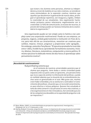 4
·
CÓMO
MEJOR
AR
L
A
CREATIVIDAD
124 que tratan a los alumnos como personas, alientan su indepen-
dencia y sirven de modelos en sus roles creativos, se consideran
como estimuladores de la expresión creativa; mientras que
aquellos que desalientan la generación de nuevas ideas, privile-
gian el aprendizaje repetitivo, son inseguros y rígidos, inhiben
la creatividad de sus estudiantes. Una organización fuerte-
mente jerárquica parece relacionarse negativamente con la
creatividad. La falta de comunicación, la escasez de recursos, la
presión del tiempo pueden ser factores limitantes de la creativi-
dad en la organización.27
Una organización puede ser tan simple como la familia o tan com-
pleja como una corporación multinacional. Puede ser una empresa, un
proyecto, negocio, unidad gubernamental o institución sin fines de lu-
cro; pero más allá de sus características, necesitan ser creativas para
cambiar, mejorar, innovar, progresar y proporcionar valor agregado...
Sin embargo, como dice Tony Buzan: “El ejecutivo promedio ha invertido
entre 1.000 y 10.000 horas aprendiendo formalmente economía, histo-
ria, idiomas, literatura, matemáticas, computación y ciencia política. El
mismo ejecutivo ha dedicado menos de diez horas al aprendizaje sobre
pensamiento creativo”.
¡Necesidad del cuestionamiento!
Rudyard Kipling comenta que
en el contexto de nuestras universidades pareciera que el
alumno que pregunta, tiene dudas o siente curiosidad queda
expuesto ante sus pares como un ignorante, una persona lenta
que no es capaz de asimilar la información del profesor, cuando
en realidad sabemos que la situación de no entendimiento mu-
chas veces es generalizada en el aula. Más grave aún, muchos
creen haber entendido y no se aventuran a contradecir el cono-
cimiento del profesor, situación que, en la era del conocimiento,
es poco efectiva e incluso peligrosa. Quienes han estudiado el
tema de cómo convertir a las personas en seres más creativos, o
a las organizaciones en más innovadoras, han concluido que una
de las competencias deseables es la capacidad de preguntar o de
ser inquisitivo.28
27. Rojas, Belkys. (2007). La creatividad desde una perspectiva organizacional. Investigación y
Postgrado, vol. 22, nº 2. Venezuela. p. 220.
28. Kipling, Rudyard. Innovatip: preguntar para innovar: la importancia de la pregunta para la creatividad
y la innovación. «https://creatipsweb.wordpress.com/2016/05/06/innovatips-preguntar-para-
innovar-la-importancia-de-la-pregunta-para-la-creatividad-y-la-innovacion/». Recuperado 6 de mayo
de 2016.
 