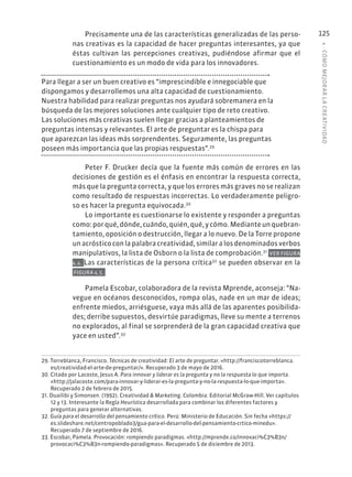 4
·
CÓMO
MEJOR
AR
L
A
CREATIVIDAD
125
Precisamente una de las características generalizadas de las perso-
nas creativas es la capacidad de hacer preguntas interesantes, ya que
éstas cultivan las percepciones creativas, pudiéndose afirmar que el
cuestionamiento es un modo de vida para los innovadores.
Para llegar a ser un buen creativo es “imprescindible e innegociable que
dispongamos y desarrollemos una alta capacidad de cuestionamiento.
Nuestra habilidad para realizar preguntas nos ayudará sobremanera en la
búsqueda de las mejores soluciones ante cualquier tipo de reto creativo.
Las soluciones más creativas suelen llegar gracias a planteamientos de
preguntas intensas y relevantes. El arte de preguntar es la chispa para
que aparezcan las ideas más sorprendentes. Seguramente, las preguntas
poseen más importancia que las propias respuestas”.29
Peter F. Drucker decía que la fuente más común de errores en las
decisiones de gestión es el énfasis en encontrar la respuesta correcta,
más que la pregunta correcta, y que los errores más graves no se realizan
como resultado de respuestas incorrectas. Lo verdaderamente peligro-
so es hacer la pregunta equivocada.30
Lo importante es cuestionarse lo existente y responder a preguntas
como:porqué,dónde,cuándo,quién,qué,ycómo.Medianteunquebran-
tamiento, oposición o destrucción, llegar a lo nuevo. De la Torre propone
unacrósticoconlapalabracreatividad,similaralosdenominadosverbos
manipulativos, la lista de Osborn o la lista de comprobación.31
VER FIGURA
4.4. Las características de la persona crítica32
se pueden observar en la
FIGURA 4.5.
Pamela Escobar, colaboradora de la revista Mprende, aconseja: “Na-
vegue en océanos desconocidos, rompa olas, nade en un mar de ideas;
enfrente miedos, arriésguese, vaya más allá de las aparentes posibilida-
des; derribe supuestos, desvirtúe paradigmas, lleve su mente a terrenos
no explorados, al final se sorprenderá de la gran capacidad creativa que
yace en usted”.33
29. Torreblanca, Francisco. Técnicas de creatividad: El arte de preguntar. «http://franciscotorreblanca.
es/creatividad-el-arte-de-preguntar/». Recuperado 3 de mayo de 2016.
30. Citado por Lacoste, Jesus A. Para innovar y liderar es la pregunta y no la respuesta lo que importa.
«http://jalacoste.com/para-innovar-y-liderar-es-la-pregunta-y-no-la-respuesta-lo-que-importa».
Recuperado 2 de febrero de 2015.
31. Duailibi y Simonsen. (1992). Creatividad & Marketing. Colombia: Editorial McGraw-Hill. Ver capítulos
12 y 13. Interesante la Regla Heurística desarrollada para combinar los diferentes factores y
preguntas para generar alternativas.
32. Guía para el desarrollo del pensamiento crítico. Perú: Ministerio de Educación. Sin fecha «https://
es.slideshare.net/centropoblado3/gua-para-el-desarrollo-del-pensamiento-crtico-minedu».
Recuperado 7 de septiembre de 2016.
33. Escobar, Pamela. Provocación: rompiendo paradigmas. «http://mprende.co/innovaci%C3%B3n/
provocaci%C3%B3n-rompiendo-paradigmas». Recuperado 5 de diciembre de 2013.
 