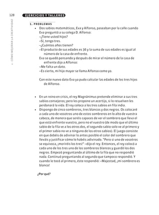 4
·
CÓMO
MEJOR
AR
L
A
CREATIVIDAD
128 EJERCICIOS Y TALLERES
1. problemas
• Dos sabios matemáticos, Eva y Alfonso, paseaban por la calle cuando
Eva preguntó a su colega D. Alfonso:
–¿Tiene usted hijos?
–Sí, tengo tres.
–¿Cuántos años tienen?
–El producto de sus edades es 36 y la suma de sus edades es igual al
número de la casa de enfrente.
Eva se quedó pensando y después de mirar el número de la casa de
enfrente dijo a Alfonso:
–Me falta un dato.
–Es cierto, mi hijo mayor se llama Alfonso como yo.
Con este nuevo dato Eva ya pudo calcular las edades de los tres hijos
de Alfonso.
• En un reino en crisis, el rey Magnánimus pretende eliminar a sus tres
sabios consejeros; pero les propone un acertijo, si lo resuelven les
perdonará la vida. El rey coloca a los tres sabios en fila india.
• Dispongo de cinco sombreros, tres blancos y dos negros. Os colocaré
a cada uno de vosotros uno de estos sombreros en lo alto de vuestra
cabeza, de manera que seréis capaces de ver el sombrero que lleva el
que está enfrente vuestro, pero no el vuestro (de modo que el último
sabio de la fila ve a los otros dos, el segundo sabio solo ve al primero y
el primer sabio no ve a ninguno de los otros sabios). El juego consiste
en que debéis de adivinar lo antes posible el color del sombrero que
lleváis y justificar cómo lo habéis adivinado. “Pero si uno de vosotros
se equivoca, ¡moriréis los tres!” –dijo el rey. Entonces, el rey colocó a
cada uno de los tres uno de los sombreros blancos y guardó los dos
negros. Empezó preguntando al último de la fila que no respondió
nada. Continuó preguntando al segundo que tampoco respondió. Y
cuando le tocó al primero, éste respondió: –Majestad, ¡mi sombrero es
blanco!
¿Por qué?
 