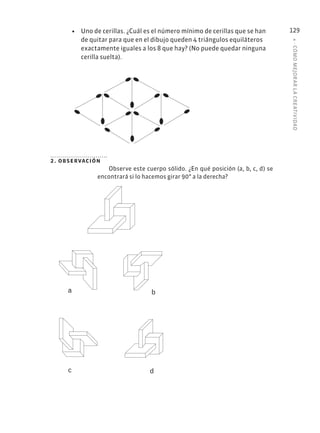 4
·
CÓMO
MEJOR
AR
L
A
CREATIVIDAD
129
• Uno de cerillas. ¿Cuál es el número mínimo de cerillas que se han
de quitar para que en el dibujo queden 4 triángulos equiláteros
exactamente iguales a los 8 que hay? (No puede quedar ninguna
cerilla suelta).
2. observación
Observe este cuerpo sólido. ¿En qué posición (a, b, c, d) se
encontrará si lo hacemos girar 90° a la derecha?
a b
c d
 
