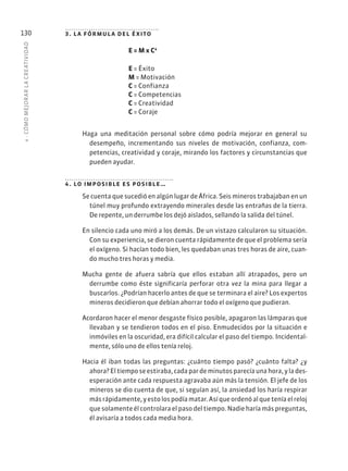 4
·
CÓMO
MEJOR
AR
L
A
CREATIVIDAD
130 3. la fórmula del éxito
E = M x C4
E = Éxito
M = Motivación
C = Confianza
C = Competencias
C = Creatividad
C = Coraje
Haga una meditación personal sobre cómo podría mejorar en general su
desempeño, incrementando sus niveles de motivación, confianza, com-
petencias, creatividad y coraje, mirando los factores y circunstancias que
pueden ayudar.
4. lo imposible es posible…
Se cuenta que sucedió en algún lugar de África. Seis mineros trabajaban en un
túnel muy profundo extrayendo minerales desde las entrañas de la tierra.
De repente, un derrumbe los dejó aislados, sellando la salida del túnel.
En silencio cada uno miró a los demás. De un vistazo calcularon su situación.
Con su experiencia, se dieron cuenta rápidamente de que el problema sería
el oxígeno. Si hacían todo bien, les quedaban unas tres horas de aire, cuan-
do mucho tres horas y media.
Mucha gente de afuera sabría que ellos estaban allí atrapados, pero un
derrumbe como éste significaría perforar otra vez la mina para llegar a
buscarlos. ¿Podrían hacerlo antes de que se terminara el aire? Los expertos
mineros decidieron que debían ahorrar todo el oxígeno que pudieran.
Acordaron hacer el menor desgaste físico posible, apagaron las lámparas que
llevaban y se tendieron todos en el piso. Enmudecidos por la situación e
inmóviles en la oscuridad, era difícil calcular el paso del tiempo. Incidental-
mente, sólo uno de ellos tenía reloj.
Hacia él iban todas las preguntas: ¿cuánto tiempo pasó? ¿cuánto falta? ¿y
ahora? El tiempo se estiraba, cada par de minutos parecía una hora, y la des-
esperación ante cada respuesta agravaba aún más la tensión. El jefe de los
mineros se dio cuenta de que, si seguían así, la ansiedad los haría respirar
másrápidamente,yestolospodíamatar.Asíqueordenóalqueteníaelreloj
que solamente él controlara el paso del tiempo. Nadie haría más preguntas,
él avisaría a todos cada media hora.
 
