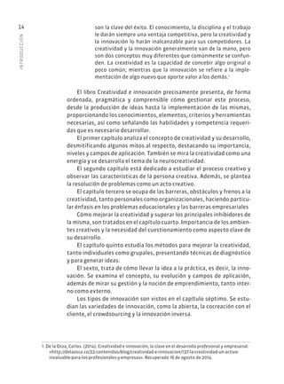 INTRODUCCIÓN
14 son la clave del éxito. El conocimiento, la disciplina y el trabajo
le darán siempre una ventaja competitiva, pero la creatividad y
la innovación lo harán inalcanzable para sus competidores. La
creatividad y la innovación generalmente van de la mano, pero
son dos conceptos muy diferentes que comúnmente se confun-
den. La creatividad es la capacidad de concebir algo original o
poco común; mientras que la innovación se refiere a la imple-
mentación de algo nuevo que aporte valor a los demás.1
El libro Creatividad e innovación precisamente presenta, de forma
ordenada, pragmática y comprensible cómo gestionar este proceso,
desde la producción de ideas hasta la implementación de las mismas,
proporcionando los conocimientos, elementos, criterios y herramientas
necesarias, así como señalando las habilidades y competencia requeri-
das que es necesario desarrollar.
El primer capítulo analiza el concepto de creatividad y su desarrollo,
desmitificando algunos mitos al respecto, destacando su importancia,
niveles y campos de aplicación. También se mira la creatividad como una
energía y se desarrolla el tema de la neurocreatividad.
El segundo capítulo está dedicado a estudiar el proceso creativo y
observar las características de la persona creativa. Además, se plantea
la resolución de problemas como un acto creativo.
El capítulo tercero se ocupa de las barreras, obstáculos y frenos a la
creatividad, tanto personales como organizacionales, haciendo particu-
lar énfasis en los problemas educacionales y las barreras empresariales
Cómo mejorar la creatividad y superar los principales inhibidores de
la misma, son tratados en el capítulo cuarto. Importancia de los ambien-
tes creativos y la necesidad del cuestionamiento como aspecto clave de
su desarrollo.
El capítulo quinto estudia los métodos para mejorar la creatividad,
tanto individuales como grupales, presentando técnicas de diagnóstico
y para generar ideas.
El sexto, trata de cómo llevar la idea a la práctica, es decir, la inno-
vación. Se examina el concepto, su evolución y campos de aplicación,
además de mirar su gestión y la noción de emprendimiento, tanto inter-
no como externo.
Los tipos de innovación son vistos en el capítulo séptimo. Se estu-
dian las variedades de innovación, como la abierta, la cocreación con el
cliente, el crowdsourcing y la innovación inversa.
1. De la Ossa, Carlos. (2014). Creatividad e innovación, la clave en el desarrollo profesional y empresarial.
«http://delaossa.co/22-contenidos/blog/creatividad-e-innovacion/137-la-creatividad-un-activo-
invaluable-para-los-profesionales-y-empresas». Recuperado 16 de agosto de 2014.
 