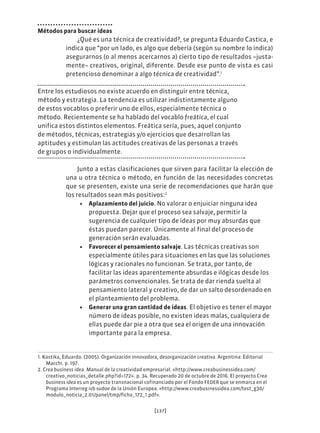 [137]
Métodos para buscar ideas
¿Qué es una técnica de creatividad?, se pregunta Eduardo Castica, e
indica que “por un lado, es algo que debería (según su nombre lo indica)
asegurarnos (o al menos acercarnos a) cierto tipo de resultados –justa-
mente– creativos, original, diferente. Desde ese punto de vista es casi
pretencioso denominar a algo técnica de creatividad”.1
Entre los estudiosos no existe acuerdo en distinguir entre técnica,
método y estrategia. La tendencia es utilizar indistintamente alguno
de estos vocablos o preferir uno de ellos, especialmente técnica o
método. Recientemente se ha hablado del vocablo freática, el cual
unifica estos distintos elementos. Freática sería, pues, aquel conjunto
de métodos, técnicas, estrategias y/o ejercicios que desarrollan las
aptitudes y estimulan las actitudes creativas de las personas a través
de grupos o individualmente.
Junto a estas clasificaciones que sirven para facilitar la elección de
una u otra técnica o método, en función de las necesidades concretas
que se presenten, existe una serie de recomendaciones que harán que
los resultados sean más positivos:2
• Aplazamiento del juicio. No valorar o enjuiciar ninguna idea
propuesta. Dejar que el proceso sea salvaje, permitir la
sugerencia de cualquier tipo de ideas por muy absurdas que
éstas puedan parecer. Únicamente al final del proceso de
generación serán evaluadas.
• Favorecer el pensamiento salvaje. Las técnicas creativas son
especialmente útiles para situaciones en las que las soluciones
lógicas y racionales no funcionan. Se trata, por tanto, de
facilitar las ideas aparentemente absurdas e ilógicas desde los
parámetros convencionales. Se trata de dar rienda suelta al
pensamiento lateral y creativo, de dar un salto desordenado en
el planteamiento del problema.
• Generar una gran cantidad de ideas. El objetivo es tener el mayor
número de ideas posible, no existen ideas malas, cualquiera de
ellas puede dar pie a otra que sea el origen de una innovación
importante para la empresa.
1. Kastika, Eduardo. (2005). Organización innovadora, desorganización creativa. Argentina: Editorial
Macchi. p. 197.
2. Crea business idea. Manual de la creatividad empresarial. «http://www.creabusinessidea.com/
creativo_noticias_detalle.php?id=172». p. 34. Recuperado 20 de octubre de 2016. El proyecto Crea
business idea es un proyecto transnacional cofinanciado por el Fondo FEDER que se enmarca en el
Programa Interreg ivb sudoe de la Unión Europea. «http://www.creabusinessidea.com/test_g30/
modulo_noticia_2.01/panel/tmp/ficha_172_1.pdf».
 