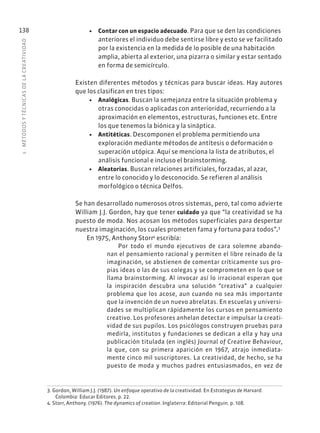 5
·
MÉTODOS
Y
TÉCNIC
AS
DE
L
A
CREATIVIDAD
138 • Contar con un espacio adecuado. Para que se den las condiciones
anteriores el individuo debe sentirse libre y esto se ve facilitado
por la existencia en la medida de lo posible de una habitación
amplia, abierta al exterior, una pizarra o similar y estar sentado
en forma de semicírculo.
Existen diferentes métodos y técnicas para buscar ideas. Hay autores
que los clasifican en tres tipos:
• Analógicas. Buscan la semejanza entre la situación problema y
otras conocidas o aplicadas con anterioridad, recurriendo a la
aproximación en elementos, estructuras, funciones etc. Entre
los que tenemos la biónica y la sináptica.
• Antitéticas. Descomponen el problema permitiendo una
exploración mediante métodos de antítesis o deformación o
superación utópica. Aquí se menciona la lista de atributos, el
análisis funcional e incluso el brainstorming.
• Aleatorias. Buscan relaciones artificiales, forzadas, al azar,
entre lo conocido y lo desconocido. Se refieren al análisis
morfológico o técnica Delfos.
Se han desarrollado numerosos otros sistemas, pero, tal como advierte
William J.J. Gordon, hay que tener cuidado ya que “la creatividad se ha
puesto de moda. Nos acosan los métodos superficiales para despertar
nuestra imaginación, los cuales prometen fama y fortuna para todos”.3
En 1975, Anthony Storr4
escribía:
Por todo el mundo ejecutivos de cara solemne abando-
nan el pensamiento racional y permiten el libre reinado de la
imaginación, se abstienen de comentar críticamente sus pro-
pias ideas o las de sus colegas y se comprometen en lo que se
llama brainstorming. Al invocar así lo irracional esperan que
la inspiración descubra una solución “creativa” a cualquier
problema que los acose, aun cuando no sea más importante
que la invención de un nuevo abrelatas. En escuelas y universi-
dades se multiplican rápidamente los cursos en pensamiento
creativo. Los profesores anhelan detectar e impulsar la creati-
vidad de sus pupilos. Los psicólogos construyen pruebas para
medirla, institutos y fundaciones se dedican a ella y hay una
publicación titulada (en inglés) Journal of Creative Behaviour,
la que, con su primera aparición en 1967, atrajo inmediata-
mente cinco mil suscriptores. La creatividad, de hecho, se ha
puesto de moda y muchos padres entusiasmados, en vez de
3. Gordon, William J.J. (1987). Un enfoque operativo de la creatividad. En Estrategias de Harvard.
Colombia: Educar Editores. p. 22.
4. Storr, Anthony. (1976). The dynamics of creation. Inglaterra: Editorial Penguin. p. 108.
 