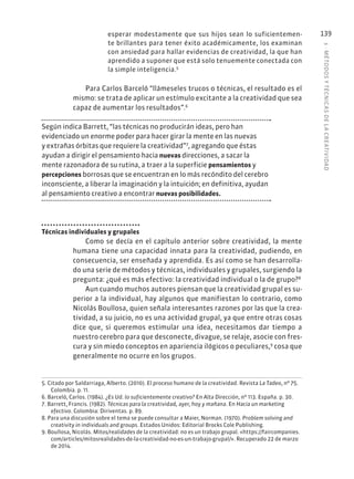 5
·
MÉTODOS
Y
TÉCNIC
AS
DE
L
A
CREATIVIDAD
139
esperar modestamente que sus hijos sean lo suficientemen-
te brillantes para tener éxito académicamente, los examinan
con ansiedad para hallar evidencias de creatividad, la que han
aprendido a suponer que está solo tenuemente conectada con
la simple inteligencia.5
Para Carlos Barceló “llámeseles trucos o técnicas, el resultado es el
mismo: se trata de aplicar un estímulo excitante a la creatividad que sea
capaz de aumentar los resultados”.6
Según indica Barrett, “las técnicas no producirán ideas, pero han
evidenciado un enorme poder para hacer girar la mente en las nuevas
y extrañas órbitas que requiere la creatividad”7
, agregando que éstas
ayudan a dirigir el pensamiento hacia nuevas direcciones, a sacar la
mente razonadora de su rutina, a traer a la superficie pensamientos y
percepciones borrosas que se encuentran en lo más recóndito del cerebro
inconsciente, a liberar la imaginación y la intuición; en definitiva, ayudan
al pensamiento creativo a encontrar nuevas posibilidades.
Técnicas individuales y grupales
Como se decía en el capítulo anterior sobre creatividad, la mente
humana tiene una capacidad innata para la creatividad, pudiendo, en
consecuencia, ser enseñada y aprendida. Es así como se han desarrolla-
do una serie de métodos y técnicas, individuales y grupales, surgiendo la
pregunta: ¿qué es más efectivo: la creatividad individual o la de grupo?8
Aun cuando muchos autores piensan que la creatividad grupal es su-
perior a la individual, hay algunos que manifiestan lo contrario, como
Nicolás Boullosa, quien señala interesantes razones por las que la crea-
tividad, a su juicio, no es una actividad grupal, ya que entre otras cosas
dice que, si queremos estimular una idea, necesitamos dar tiempo a
nuestro cerebro para que desconecte, divague, se relaje, asocie con fres-
cura y sin miedo conceptos en apariencia ilógicos o peculiares,9
cosa que
generalmente no ocurre en los grupos.
5. Citado por Saldarriaga, Alberto. (2010). El proceso humano de la creatividad. Revista La Tadeo, nº 75.
Colombia. p. 11.
6. Barceló, Carlos. (1984). ¿Es Ud. lo suficientemente creativo? En Alta Dirección, nº 113. España. p. 30.
7. Barrett, Francis. (1982). Técnicas para la creatividad, ayer, hoy y mañana. En Hacia un marketing
efectivo. Colombia: Diriventas. p. 89.
8. Para una discusión sobre el tema se puede consultar a Maier, Norman. (1970). Problem solving and
creativity in individuals and groups. Estados Unidos: Editorial Brocks Cole Publishing.
9. Boullosa, Nicolás. Mitos/realidades de la creatividad: no es un trabajo grupal. «https://faircompanies.
com/articles/mitosrealidades-de-la-creatividad-no-es-un-trabajo-grupal/». Recuperado 22 de marzo
de 2014.
 