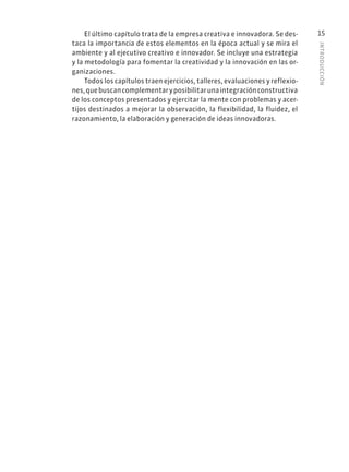 INTRODUCCIÓN
15
El último capítulo trata de la empresa creativa e innovadora. Se des-
taca la importancia de estos elementos en la época actual y se mira el
ambiente y al ejecutivo creativo e innovador. Se incluye una estrategia
y la metodología para fomentar la creatividad y la innovación en las or-
ganizaciones.
Todos los capítulos traen ejercicios, talleres, evaluaciones y reflexio-
nes,quebuscancomplementaryposibilitarunaintegraciónconstructiva
de los conceptos presentados y ejercitar la mente con problemas y acer-
tijos destinados a mejorar la observación, la flexibilidad, la fluidez, el
razonamiento, la elaboración y generación de ideas innovadoras.
 