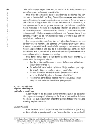 5
·
MÉTODOS
Y
TÉCNIC
AS
DE
L
A
CREATIVIDAD
144 cada rama se estudia por separado para analizar los aspectos que ten-
gan relación con cada causa en particular.
Otro método con que se pueden explorar los problemas y su con-
texto es el desarrollado por Tony Buzan, llamado mapas mentales12
que
es una herramienta muy importante para mejorar la forma en que se
toman notas. Aunque no es una técnica para mejorar la creatividad, es
una forma de ayuda para la generación de este tipo de ideas. Usando los
mapas mentales se muestra la estructura del tema y las relaciones entre
los distintos puntos, tan bien como los hechos están contenidos en las
notas normales. Un buen mapa mental muestra la figura del tema, la im-
portancia relativa de los puntos individuales y la forma en que un hecho
se relaciona con los otros.
Los mapas mentales también son muy cómodos de revisar (es fácil
para refrescar la memoria solo echando un vistazo al gráfico; son efecti-
vos como nemotécnicos). Recordando la forma y estructura de un mapa
mental se puede tener una idea de la información que contiene. Y em-
plea mucho más al cerebro en el proceso de asimilar y conectar hechos
que en el caso de las notas convencionales.
Para tomar notas acerca de un tema usando mapas mentales, se
puede hacer de la siguiente forma:
• Escriba el título del tema en el centro de la página y dibuje un
círculo alrededor de él.
• Para el subtítulo principal del tema, dibuje una línea que salga
del círculo. Etiquete esa línea con ese subtítulo.
• Si tiene otro nivel de información a partir del subtítulo
anterior, dibújelo ligado a la línea con el subtítulo.
• Finalmente, para ideas o hechos individuales, dibuje líneas
saliendo de los títulos apropiados y etiquételos.
Algunos métodos para
estimular la creatividad
A continuación, se describen sumariamente algunas de estas téc-
nicas, que en su mayoría sirven para facilitar la producción de ideas,
muchas de las cuales permiten encontrar posibilidades de nuevos pro-
ductos y emprendimientos.
Análisis funcional
Este método consiste en plantearse cuál es el beneficio que otorga
un determinado producto; cuál es su función básica y a partir de ello
12. Ver Buzán, Tony. (1974). Use both sides of your brain. Estados Unidos: Dutton. Wycoff, Joyce.
(1994). Trucos de la mente creativa. España: Editorial Martínez Roca. Ver también://«http://www.
mindmapper.com/». Recuperado 18 de octubre de 2016.
 