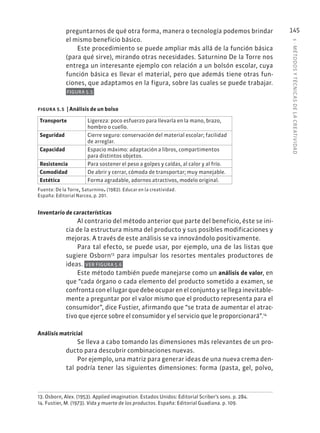 5
·
MÉTODOS
Y
TÉCNIC
AS
DE
L
A
CREATIVIDAD
145
preguntarnos de qué otra forma, manera o tecnología podemos brindar
el mismo beneficio básico.
Este procedimiento se puede ampliar más allá de la función básica
(para qué sirve), mirando otras necesidades. Saturnino De la Torre nos
entrega un interesante ejemplo con relación a un bolsón escolar, cuya
función básica es llevar el material, pero que además tiene otras fun-
ciones, que adaptamos en la figura, sobre las cuales se puede trabajar.
FIGURA 5.5
figura 5.5 | Análisis de un bolso
Transporte Ligereza: poco esfuerzo para llevarla en la mano, brazo,
hombro o cuello.
Seguridad Cierre seguro: conservación del material escolar; facilidad
de arreglar.
Capacidad Espacio máximo: adaptación a libros, compartimentos
para distintos objetos.
Resistencia Para sostener el peso a golpes y caídas, al calor y al frío.
Comodidad De abrir y cerrar, cómoda de transportar; muy manejable.
Estética Forma agradable, adornos atractivos, modelo original.
Fuente: De la Torre, Saturnino. (1982). Educar en la creatividad.
España: Editorial Narcea, p. 201.
Inventario de características
Al contrario del método anterior que parte del beneficio, éste se ini-
cia de la estructura misma del producto y sus posibles modificaciones y
mejoras. A través de este análisis se va innovándolo positivamente.
Para tal efecto, se puede usar, por ejemplo, una de las listas que
sugiere Osborn13
para impulsar los resortes mentales productores de
ideas. VER FIGURA 5.6
Este método también puede manejarse como un análisis de valor, en
que “cada órgano o cada elemento del producto sometido a examen, se
confronta con el lugar que debe ocupar en el conjunto y se llega inevitable-
mente a preguntar por el valor mismo que el producto representa para el
consumidor”, dice Fustier, afirmando que “se trata de aumentar el atrac-
tivo que ejerce sobre el consumidor y el servicio que le proporcionará”.14
Análisis matricial
Se lleva a cabo tomando las dimensiones más relevantes de un pro-
ducto para descubrir combinaciones nuevas.
Por ejemplo, una matriz para generar ideas de una nueva crema den-
tal podría tener las siguientes dimensiones: forma (pasta, gel, polvo,
13. Osborn, Alex. (1953). Applied imagination. Estados Unidos: Editorial Scriber’s sons. p. 284.
14. Fustier, M. (1973). Vida y muerte de los productos. España: Editorial Guadiana. p. 109.
 