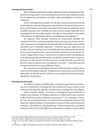 5
·
MÉTODOS
Y
TÉCNIC
AS
DE
L
A
CREATIVIDAD
147
Investigación de mercados
Otro método especial para lograr ideas de nuevos productos es sim-
plemente preguntarle a los consumidores y clientes qué modificaciones
les introducirían a productos actuales o qué necesidades no tienen sa-
tisfechas.
Estas investigaciones pueden ser de tipo cualitativo (entrevistas de
profundidad o sesiones de grupo) o cuantitativas (encuestas estructura-
das) y constituyen una fuente muy importante para las empresas; pero
también hay que tener cuidado con esta técnica, ya que depender de la
investigación de mercados puede restringir la creatividad e innovación
“limitada por la imaginación de los consumidores investigados”.15
Al respecto Peter Drucker comenta un interesante ejemplo con
relación al telefax, invento norteamericano, pero que no sacaron al mer-
cado “porque la investigación de mercados dio a entender que no había
demanda para semejante aparato”,16
mientras que los japoneses, en
cambio, miraron más bien las necesidades del mercado que las opiniones
de los usuarios potenciales, que no siempre nos darán la orientación ne-
cesaria. Según Ries y Trout, “se contrata a un ejército de investigadores,
se dirigen grupos de concentración, se tabulan cuestionarios y lo que re-
gresa es un informe de tres kilos con una ansiada lista de los atributos
que los usuarios quieren de un producto o servicio”,17
acotando que eso
no necesariamente es lo que debemos hacer...
Por supuesto, la investigación de mercados continúa siendo clave y
vital en el mercadeo moderno. Simplemente se trata de usarla en forma
adecuada, no solo de manera reactiva, sino también proactiva en la bús-
queda de innovaciones.
Investigación y desarrollo
Se refiere al esfuerzo deliberado y consciente que hacen las empre-
sas en el campo de la investigación, de acuerdo con lo que veíamos en el
comienzo del segundo capítulo, al hablar de la investigación tecnológica.
Como comenta Hardy, “el término investigación generalmente se
emplea para denotar el trabajo original en el laboratorio que ocasiona
el desarrollo de nuevos productos o procesos”;18
sin embargo, a menu-
do “se cree erróneamente que el esfuerzo de investigación y desarrollo
tiene por objeto producir en abundancia nuevos ítems comercialmente
exitosos”, dice Rosenau, añadiendo que “infortunadamente, una parte
sustancial del esfuerzo de I&D frecuentemente se dedica a otras clases
15. Arnold, David. (1953). Manual de la gerencia de marca. Colombia: Editorial Norma. p. 58.
16. Drucker, Peter. (1993). Gerencia para el futuro. Colombia: Editorial Norma. p. 247.
17. Ries, Al y Trout, Jack. (1993). Las 22 leyes inmutables del marketing. México: Editorial McGraw-Hill. p.
46.
18. Hardy, Len. (1988). Estrategias exitosas de mercadeo. Colombia: Legis Editores. p. 65.
 