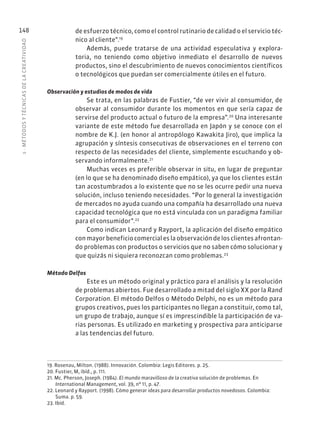 5
·
MÉTODOS
Y
TÉCNIC
AS
DE
L
A
CREATIVIDAD
148 de esfuerzo técnico, como el control rutinario de calidad o el servicio téc-
nico al cliente”.19
Además, puede tratarse de una actividad especulativa y explora-
toria, no teniendo como objetivo inmediato el desarrollo de nuevos
productos, sino el descubrimiento de nuevos conocimientos científicos
o tecnológicos que puedan ser comercialmente útiles en el futuro.
Observación y estudios de modos de vida
Se trata, en las palabras de Fustier, “de ver vivir al consumidor, de
observar al consumidor durante los momentos en que sería capaz de
servirse del producto actual o futuro de la empresa”.20
Una interesante
variante de este método fue desarrollada en Japón y se conoce con el
nombre de K.J. (en honor al antropólogo Kawakita Jiro), que implica la
agrupación y síntesis consecutivas de observaciones en el terreno con
respecto de las necesidades del cliente, simplemente escuchando y ob-
servando informalmente.21
Muchas veces es preferible observar in situ, en lugar de preguntar
(en lo que se ha denominado diseño empático), ya que los clientes están
tan acostumbrados a lo existente que no se les ocurre pedir una nueva
solución, incluso teniendo necesidades. “Por lo general la investigación
de mercados no ayuda cuando una compañía ha desarrollado una nueva
capacidad tecnológica que no está vinculada con un paradigma familiar
para el consumidor”.22
Como indican Leonard y Rayport, la aplicación del diseño empático
con mayor beneficio comercial es la observación de los clientes afrontan-
do problemas con productos o servicios que no saben cómo solucionar y
que quizás ni siquiera reconozcan como problemas.23
Método Delfos
Este es un método original y práctico para el análisis y la resolución
de problemas abiertos. Fue desarrollado a mitad del siglo XX por la Rand
Corporation. El método Delfos o Método Delphi, no es un método para
grupos creativos, pues los participantes no llegan a constituir, como tal,
un grupo de trabajo, aunque sí es imprescindible la participación de va-
rias personas. Es utilizado en marketing y prospectiva para anticiparse
a las tendencias del futuro.
19. Rosenau, Milton. (1988). Innovación. Colombia: Legis Editores. p. 25.
20. Fustier, M, ibíd., p. 111.
21. Mc. Pherson, Joseph. (1984). El mundo maravilloso de la creativa solución de problemas. En
International Management, vol. 39, nº 11, p. 47.
22. Leonard y Rayport. (1998). Cómo generar ideas para desarrollar productos novedosos. Colombia:
Suma. p. 59.
23. Ibíd.
 