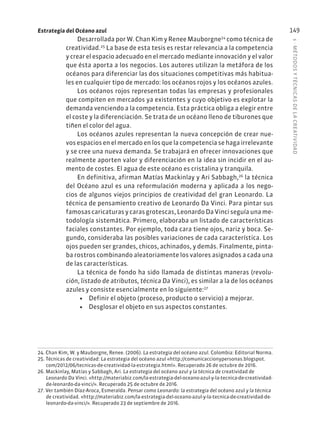 5
·
MÉTODOS
Y
TÉCNIC
AS
DE
L
A
CREATIVIDAD
149
Estrategia del Océano azul
Desarrollada por W. Chan Kim y Renee Mauborgne24
como técnica de
creatividad.25
La base de esta tesis es restar relevancia a la competencia
y crear el espacio adecuado en el mercado mediante innovación y el valor
que ésta aporta a los negocios. Los autores utilizan la metáfora de los
océanos para diferenciar las dos situaciones competitivas más habitua-
les en cualquier tipo de mercado: los océanos rojos y los océanos azules.
Los océanos rojos representan todas las empresas y profesionales
que compiten en mercados ya existentes y cuyo objetivo es explotar la
demanda venciendo a la competencia. Esta práctica obliga a elegir entre
el coste y la diferenciación. Se trata de un océano lleno de tiburones que
tiñen el color del agua.
Los océanos azules representan la nueva concepción de crear nue-
vos espacios en el mercado en los que la competencia se haga irrelevante
y se cree una nueva demanda. Se trabajará en ofrecer innovaciones que
realmente aporten valor y diferenciación en la idea sin incidir en el au-
mento de costes. El agua de este océano es cristalina y tranquila.
En definitiva, afirman Matías Mackinlay y Ari Sabbagh,26
la técnica
del Océano azul es una reformulación moderna y aplicada a los nego-
cios de algunos viejos principios de creatividad del gran Leonardo. La
técnica de pensamiento creativo de Leonardo Da Vinci. Para pintar sus
famosas caricaturas y caras grotescas, Leonardo Da Vinci seguía una me-
todología sistemática. Primero, elaboraba un listado de características
faciales constantes. Por ejemplo, toda cara tiene ojos, nariz y boca. Se-
gundo, consideraba las posibles variaciones de cada característica. Los
ojos pueden ser grandes, chicos, achinados, y demás. Finalmente, pinta-
ba rostros combinando aleatoriamente los valores asignados a cada una
de las características.
La técnica de fondo ha sido llamada de distintas maneras (revolu-
ción, listado de atributos, técnica Da Vinci), es similar a la de los océanos
azules y consiste esencialmente en lo siguiente:27
• Definir el objeto (proceso, producto o servicio) a mejorar.
• Desglosar el objeto en sus aspectos constantes.
24. Chan Kim, W. y Mauborgne, Renee. (2006). La estrategia del océano azul. Colombia: Editorial Norma.
25. Técnicas de creatividad: La estrategia del océano azul «http://comunicaccionypersonas.blogspot.
com/2012/06/tecnicas-de-creatividad-la-estrategia.html». Recuperado 26 de octubre de 2016.
26. Mackinlay, Matías y Sabbagh, Ari. La estrategia del océano azul y la técnica de creatividad de
Leonardo Da Vinci. «http://materiabiz.com/la-estrategia-del-oceano-azul-y-la-tecnica-de-creatividad-
de-leonardo-da-vinci/». Recuperado 25 de octubre de 2016.
27. Ver también Díaz-Aroca, Esmeralda. Pensar como Leonardo: la estrategia del océano azul y la técnica
de creatividad. «http://materiabiz.com/la-estrategia-del-oceano-azul-y-la-tecnica-de-creatividad-de-
leonardo-da-vinci/». Recuperado 23 de septiembre de 2016.
 