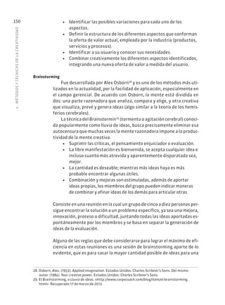 5
·
MÉTODOS
Y
TÉCNIC
AS
DE
L
A
CREATIVIDAD
150 • Identificar las posibles variaciones para cada uno de los
aspectos.
• Definir la estructura de los diferentes aspectos que conforman
la oferta de valor actual, empleada por la industria (productos,
servicios y procesos).
• Identificar a su usuario y conocer sus necesidades.
• Combinar creativamente los diferentes aspectos identificados,
integrando una nueva oferta de valor a medida del usuario.
Brainstorming
Fue desarrollada por Alex Osborn28
y es uno de los métodos más uti-
lizados en la actualidad, por la facilidad de aplicación, especialmente en
el campo gerencial. De acuerdo con Osborn, la mente está dividida en
dos: una parte razonadora que analiza, compara y elige, y otra creativa
que visualiza, prevé y genera ideas (algo similar a la teoría de los hemis-
ferios cerebrales).
La técnica del Brainstormin29
(tormenta o agitación cerebral) conoci-
da popularmente como lluvia de ideas, busca precisamente eliminar esa
autocensura que muchas veces la mente razonadora impone a la produc-
tividad de la mente creativa.
• Suprimir las críticas, el pensamiento enjuiciador o evaluación.
• La libre manifestación es bienvenida, se acepta cualquier idea e
incluso cuanto más atrevida y aparentemente disparatada sea,
mejor.
• La cantidad es deseable; mientras más ideas haya es más
probable encontrar algunas útiles.
• Combinación y mejoras son estimuladas, además de aportar
ideas propias, los miembros del grupo pueden indicar maneras
de combinar y afinar ideas de los demás para articular otras.
Consiste en una reunión en la cual un grupo de cinco a diez personas per-
sigue encontrar la solución a un problema específico, ya sea una mejora,
innovación, proceso o dificultad, juntando todas las ideas aportadas es-
pontáneamente por los miembros y se basa en separar la generación de
ideas de la evaluación.
Alguna de las reglas que debe considerarse para lograr el máximo de efi-
ciencia en estas reuniones es una sesión de brainstorming aparte de lo
evidente, que es para sacar la mayor cantidad posible de ideas para una
28. Osborn, Alex. (1953). Applied imagination. Estados Unidos: Charles Scribner’s Sons. Del mismo
autor: (1984). Your creative power. Estados Unidos: Charles Scribner’s Sons.
29. El Brainstorming, o Lluvia de ideas. «http://www.corpxcoach.com/blog/item/el-brainstorming.
html». Recuperado 17 de marzo de 2013.
 