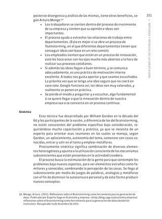 5
·
MÉTODOS
Y
TÉCNIC
AS
DE
L
A
CREATIVIDAD
151
posterior divergencia y análisis de las mismas, tiene otros beneficios, se-
gún Arturo Monge:30
• Los trabajadores se sienten dentro del proceso de crecimiento
de su empresa y sienten que su opinión e ideas son
importantes.
• El proceso ayuda a estrechar las relaciones de trabajo entre
departamentos. (Esto es mejor si se abre un proceso de
Teamstorming, en el que diferentes departamentos tienen que
conseguir ideas con base en un reto común).
• Los empleados sienten que están en un proceso de innovación,
esto les hace estar con los ojos mucho más abiertos a la hora de
realizar sus procesos cotidianos.
• Si además las ideas llegan a buen término, y se comunica
adecuadamente, es una práctica de motivación interna
excelente. A todos nos gusta aportar y que seamos escuchados.
La próxima vez que se tenga una idea seguro que no caerá en
saco roto. Google funciona así, las ideas son muy valoradas, y
realmente se ponen en práctica.
• Se pierde el miedo a preguntar y a escuchar, algo fundamental
si se quiere llegar a que la innovación dentro de nuestra
empresa sea o se convierta en un proceso continuo.
Sinéctica
Esta técnica fue desarrollada por William Gordon en la década del
60 y los participantes de la sesión, a diferencia de los del brainstorming,
no están conscientes del problema específico bajo consideración, re-
quiriéndose mucha capacitación y práctica, ya que se necesita de un
experto para orientar esas reuniones en las cuales se maneja, según
Gordon, un aplazamiento, autonomía del tema, comenzar con cosas co-
nocidas, entrar y salir en el tema y emplear metáforas.
Precisamente sinéctica significa combinación de diversos elemen-
tos heterogéneos y apunta a la utilización consciente de los mecanismos
subconscientes que están presentes en la actividad creadora.
El proceso busca la estimulación de la gente para que contemple los
problemas bajo nuevos aspectos, para ver elementos extraños como fa-
miliares y conocidos; combinando la percepción de las cosas. Se llega al
subconsciente por medio de juegos de palabras, analogías y metáforas
con el fin de disminuir la autocensura personal y de esta forma producir
nuevos conceptos.
30. Monge, Arturo. (2012). Reflexiones sobre el Brainstorming como herramienta para la generación de
ideas. Publicado por Experto Sage en Economía y empresa. «http://blog.sage.es/economia-empresa/
reflexiones-sobre-el-brainstorming-como-herramienta-para-la-generacion-de-ideas-desde-h2i-
institute/». Recuperado 14 de diciembre de 2012.
 