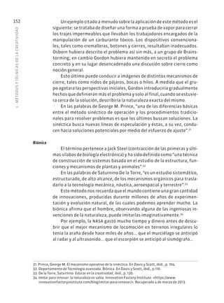 5
·
MÉTODOS
Y
TÉCNIC
AS
DE
L
A
CREATIVIDAD
152 Un ejemplo citado a menudo sobre la aplicación de este método es el
siguiente: se trataba de diseñar una forma a prueba de vapor para cerrar
los trajes impermeables que llevaban los trabajadores encargados de la
manipulación de un carburante tóxico. Los dispositivos convenciona-
les, tales como cremalleras, botones y cierres, resultaban inadecuados.
Osborn hubiera descrito el problema así sin más, a un grupo de Brains-
torming; en cambio Gordon hubiera mantenido en secreto el problema
concreto y en su lugar desencadenado una discusión sobre cierre como
noción general.
Esto último puede conducir a imágenes de distintos mecanismos de
cierre, tales como nidos de pájaros, bocas o hilos. A medida que el gru-
po agotara las perspectivas iniciales, Gordon introduciría gradualmente
hechos que definieran más el problema y solo al final, cuando se estuvie-
ra cerca de la solución, describiría la naturaleza exacta del mismo.
En las palabras de George M. Prince, “una de las diferencias básicas
entre el método sinéctico de operación y los procedimientos tradicio-
nales para resolver problemas es que los últimos buscan soluciones. La
sinéctica busca nuevas líneas de especulación y éstas, a su vez, condu-
cen hacia soluciones potenciales por medio del esfuerzo de ajuste”.31
Biónica
El término pertenece a Jack Steel (contracción de las primeras y últi-
mas sílabas de biología electrónica) y ha sido definida como “una técnica
de construcción de sistemas basada en el estudio de la estructura, fun-
ciones y mecanismos de plantas y animales”.32
En las palabras de Saturnino De la Torre, “es un estudio sistemático,
estructurado, de alto alcance, de los mecanismos orgánicos para trasla-
darlo a la tecnología mecánica, náutica, aeroespacial y terrestre”.33
Este método nos recuerda que el mundo contiene una gran cantidad
de innovaciones, producidas durante millones de años de experimen-
tación y evolución natural, de las cuales podemos aprender mucho. La
biónica afirma que el hombre, observando alguna de las ingeniosas in-
venciones de la naturaleza, puede imitarlas imaginativamente.34
Por ejemplo, la NASA gastó mucho tiempo y dinero antes de descu-
brir que el mejor mecanismo de locomoción en terrenos irregulares lo
tenía la araña desde hace miles de años... que el murciélago se anticipó
al radar y al ultrasonido... que el escorpión se anticipó al sismógrafo...
31. Prince, George M. El mecanismo operativo de la sinéctica. En Davis y Scott, ibíd., p. 104.
32. Departamento de Tecnología avanzada. Biónica. En Davis y Scott, ibíd., p.110.
33. De la Torre, Saturnino. Educar en la creatividad, ibíd., p. 130.
34. Imitar para innovar: la naturaleza es sabia. Innovation Factory Institute. «https://www.
innovationfactoryinstitute.com/blog/imitar-para-innovar/». Recuperado 4 de marzo de 2013.
 