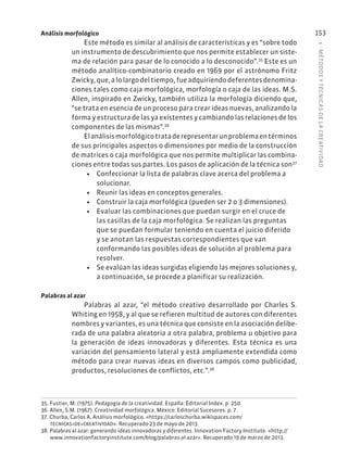 5
·
MÉTODOS
Y
TÉCNIC
AS
DE
L
A
CREATIVIDAD
153
Análisis morfológico
Este método es similar al análisis de características y es “sobre todo
un instrumento de descubrimiento que nos permite establecer un siste-
ma de relación para pasar de lo conocido a lo desconocido”.35
Este es un
método analítico-combinatorio creado en 1969 por el astrónomo Fritz
Zwicky,que,alolargodeltiempo,fueadquiriendodeferentesdenomina-
ciones tales como caja morfológica, morfología o caja de las ideas. M.S.
Allen, inspirado en Zwicky, también utiliza la morfología diciendo que,
“se trata en esencia de un proceso para crear ideas nuevas, analizando la
forma y estructura de las ya existentes y cambiando las relaciones de los
componentes de las mismas”.36
Elanálisismorfológicotrataderepresentarunproblemaentérminos
de sus principales aspectos o dimensiones por medio de la construcción
de matrices o caja morfológica que nos permite multiplicar las combina-
ciones entre todas sus partes. Los pasos de aplicación de la técnica son37
• Confeccionar la lista de palabras clave acerca del problema a
solucionar.
• Reunir las ideas en conceptos generales.
• Construir la caja morfológica (pueden ser 2 o 3 dimensiones).
• Evaluar las combinaciones que puedan surgir en el cruce de
las casillas de la caja morfológica. Se realizan las preguntas
que se puedan formular teniendo en cuenta el juicio diferido
y se anotan las respuestas correspondientes que van
conformando las posibles ideas de solución al problema para
resolver.
• Se evalúan las ideas surgidas eligiendo las mejores soluciones y,
a continuación, se procede a planificar su realización.
Palabras al azar
Palabras al azar, “el método creativo desarrollado por Charles S.
Whiting en 1958, y al que se refieren multitud de autores con diferentes
nombres y variantes, es una técnica que consiste en la asociación delibe-
rada de una palabra aleatoria a otra palabra, problema u objetivo para
la generación de ideas innovadoras y diferentes. Esta técnica es una
variación del pensamiento lateral y está ampliamente extendida como
método para crear nuevas ideas en diversos campos como publicidad,
productos, resoluciones de conflictos, etc.”.38
35. Fustier, M. (1975). Pedagogía de la creatividad. España: Editorial Index. p. 250.
36. Allen, S.M. (1967). Creatividad morfológica. México: Editorial Sucesores. p. 7.
37. Churba, Carlos A. Análisis morfológico. «https://carloschurba.wikispaces.com/
TECNICAS+DE+CREATIVIDAD». Recuperado 23 de mayo de 2013.
38. Palabras al azar: generando ideas innovadoras y diferentes. Innovation Factory Institute. «http://
www.innovationfactoryinstitute.com/blog/palabras-al-azar». Recuperado 19 de marzo de 2013.
 