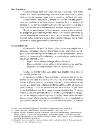 5
·
MÉTODOS
Y
TÉCNIC
AS
DE
L
A
CREATIVIDAD
155
Lista de atributos
Fue desarrollado por Robert Crawford y es considerado “uno de los
medios más simples y sin embargo más eficaces de innovación”41
y parte
de la premisa de que cada nuevo invento se origina en alguna otra cosa.
En los términos del propio Crawford “la creación consiste general-
mente en trasladar los atributos de una cosa a otra. En otras palabras, le
damos a la cosa con la que estamos trabajando, alguna nueva cualidad o
característica o atributo hasta entonces aplicado a alguna otra cosa”.42
Uno de los aspectos que hemos reiterado es que cualquier producto,
sin excepción, puede ser mejorado y resulta interesante cómo esto es
reafirmado categóricamente por el autor de este método: “El proceso de
creación es tan simple y fácil, cuando uno comprende, que aun la mejor
de las cosas puede, generalmente, ser mejorada”.43
Pensamiento lateral
Corresponde a Edward De Bono44
y busca nuevas percepciones y
soluciones a través de caminos diferentes o medios aparentemente iló-
gicos. Lo diferencia del pensamiento vertical o tradicional radica en que
es directo; en cambio el lateral estaría caracterizado por su discontinui-
dad. Otras diferencias son:
• El pensamiento vertical escoge, el lateral cambia.
• El pensamiento vertical utiliza la información por su significa-
do; el lateral utiliza la información para nuevas ideas.
En el pensamiento vertical, una cosa sigue directamente a otra, en
el lateral se puede saltar.
El pensamiento lateral lleva implícito el rompimiento de los pa-
trones establecidos al pensar y observar los problemas de manera
diferente. El pensamiento tiene como objetivo la acumulación de infor-
mación y su desarrollo en la forma más favorable posible. La mente se
caracteriza por la creación de modelos fijos de conceptos, lo que limita
las posibilidades de uso de la nueva información disponible. El pensa-
miento tradicional permite refinar los modelos y comprobar su validez.
La función del pensamiento lógico es el inicio y desarrollo de modelos
de conceptos. La función del pensamiento lateral es la reestructuración
(perspicacia) de esos modelos y la creación de otros nuevos. Un ejemplo
41. Davis y Scott. (1965). Estrategias para la creatividad. Argentina: Editorial Paidós. p. 25.
42. Crawford, Robert P. Las técnicas de la creatividad. En Davis y Scott, ibíd., p. 25.
43. Algunas variantes se pueden consultar en Richards, Tudor. (1977). La creatividad. España: Editorial
Deusto. pp. 80-91. Es interesante señalar que esta técnica inventada hace casi 60 años continúa
siendo de las más usadas en la actualidad según Pacek, David. (1989). Creativity survey shows who’s
doing what. En Marketing News. p. 14.
44. Edward De Bono es un prolífico escritor, psicólogo maltés por la Universidad de Oxford, entrenador
e instructor en el tema del pensamiento.
 