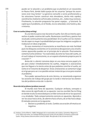 5
·
MÉTODOS
Y
TÉCNIC
AS
DE
L
A
CREATIVIDAD
156 puede ser la solución a un problema que se planteó en un rascacielos
en Nueva York, donde había quejas de los usuarios “porque los ascen-
sores eran muy lentos”. La gerencia consultó a varios profesionales y
las soluciones fueron: construir más elevadores, darles más rapidez,
coordinarlos mediante sofisticados sistemas, etc., todas muy costosas.
Finalmente, la solución propuesta fue poner espejos... y funcionó. Se
captó que el problema, en el fondo, no era velocidad, sino hastío y abu-
rrimiento.
Crear en sueños (sleep writing)
Es una técnica para crear durante el sueño. Con ella se intenta apro-
vechar el poder creativo del sueño. Numerosos científicos y poetas han
recalcado continuamente esta posibilidad. En el sueño o en los momen-
tos de sopor es mayor la probabilidad para que las imágenes surgidas se
traduzcan en ideas originales.
En esos momentos el inconsciente se manifiesta con más facilidad
pues los bloqueos existentes en la conciencia desaparecen y las ensoña-
ciones aparecidas pueden ser el principio de la solución. Precisamente
comenta Carlos Jiménez: “la creatividad, durante las fases del sueño, en
el cual trabaja el inconsciente, es un espacio altamente propicio para la
creación”.45
Antes de ir a dormir conviene dejar en una mesa cercana papel y lá-
piz para anotar inmediatamente los sueños, imágenes o asociaciones
que nos lleguen a la mente antes de que podamos conciliar el sueño, así
como en el instante de despertar. Estas anotaciones se comentan luego
en el grupo para ver si es posible extraer material que sirva para resolver
el problema.
Para poder aprovecharse de esta técnica, se recomienda organizar
las sesiones de trabajo del grupo por la tarde e interiorizar los elemen-
tos del problema antes de ir a dormir.
Reversión del problema (problem reversal)
El mundo está lleno de opuestos. Cualquier atributo, concepto o
idea carece de significado sin su opuesto. Lao-tzu escribió Tao-te Ching
en donde recalca la necesidad para un líder exitoso de mirar los opuestos
a su alrededor. Todo comportamiento consiste en opuestos. Aprenda a
ver las cosas hacia atrás, de adentro hacia afuera, de arriba hacia abajo.
El método consiste en lo siguiente:
• Declare su problema al revés. Cambie una oración afirmativa en
negativa.
45. Jiménez, Carlos Alberto. (1998). Pedagogía de la creatividad y de la lúdica. Colombia: Magisterio.
p. 81. Sobre este tema, ver también Dreams Journal (13 de junio de 2003). El misterio creativo del
sueño. «http://www.substancialibre.com/?p=1948». Recuperado 22 de octubre de 2016.
 