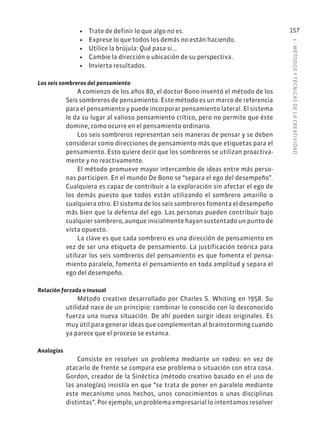 5
·
MÉTODOS
Y
TÉCNIC
AS
DE
L
A
CREATIVIDAD
157
• Trate de definir lo que algo no es.
• Exprese lo que todos los demás no están haciendo.
• Utilice la brújula: Qué pasa si...
• Cambie la dirección o ubicación de su perspectiva.
• Invierta resultados.
Los seis sombreros del pensamiento
A comienzo de los años 80, el doctor Bono inventó el método de los
Seis sombreros de pensamiento. Este método es un marco de referencia
para el pensamiento y puede incorporar pensamiento lateral. El sistema
le da su lugar al valioso pensamiento crítico, pero no permite que éste
domine, como ocurre en el pensamiento ordinario.
Los seis sombreros representan seis maneras de pensar y se deben
considerar como direcciones de pensamiento más que etiquetas para el
pensamiento. Esto quiere decir que los sombreros se utilizan proactiva-
mente y no reactivamente.
El método promueve mayor intercambio de ideas entre más perso-
nas participen. En el mundo De Bono se “separa el ego del desempeño”.
Cualquiera es capaz de contribuir a la exploración sin afectar el ego de
los demás puesto que todos están utilizando el sombrero amarillo o
cualquiera otro. El sistema de los seis sombreros fomenta el desempeño
más bien que la defensa del ego. Las personas pueden contribuir bajo
cualquier sombrero, aunque inicialmente hayan sustentado un punto de
vista opuesto.
La clave es que cada sombrero es una dirección de pensamiento en
vez de ser una etiqueta de pensamiento. La justificación teórica para
utilizar los seis sombreros del pensamiento es que fomenta el pensa-
miento paralelo, fomenta el pensamiento en toda amplitud y separa el
ego del desempeño.
Relación forzada o inusual
Método creativo desarrollado por Charles S. Whiting en 1958. Su
utilidad nace de un principio: combinar lo conocido con lo desconocido
fuerza una nueva situación. De ahí pueden surgir ideas originales. Es
muy útil para generar ideas que complementan al brainstorming cuando
ya parece que el proceso se estanca.
Analogías
Consiste en resolver un problema mediante un rodeo: en vez de
atacarlo de frente se compara ese problema o situación con otra cosa.
Gordon, creador de la Sinéctica (método creativo basado en el uso de
las analogías) insistía en que “se trata de poner en paralelo mediante
este mecanismo unos hechos, unos conocimientos o unas disciplinas
distintas”. Por ejemplo, un problema empresarial lo intentamos resolver
 