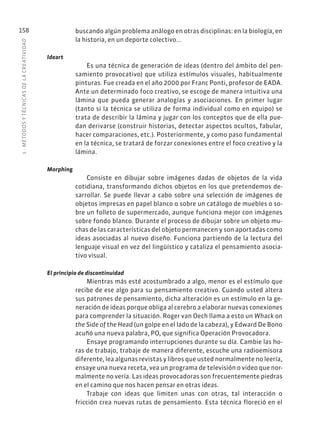 5
·
MÉTODOS
Y
TÉCNIC
AS
DE
L
A
CREATIVIDAD
158 buscando algún problema análogo en otras disciplinas: en la biología, en
la historia, en un deporte colectivo...
Ideart
Es una técnica de generación de ideas (dentro del ámbito del pen-
samiento provocativo) que utiliza estímulos visuales, habitualmente
pinturas. Fue creada en el año 2000 por Franc Ponti, profesor de EADA.
Ante un determinado foco creativo, se escoge de manera intuitiva una
lámina que pueda generar analogías y asociaciones. En primer lugar
(tanto si la técnica se utiliza de forma individual como en equipo) se
trata de describir la lámina y jugar con los conceptos que de ella pue-
dan derivarse (construir historias, detectar aspectos ocultos, fabular,
hacer comparaciones, etc.). Posteriormente, y como paso fundamental
en la técnica, se tratará de forzar conexiones entre el foco creativo y la
lámina.
Morphing
Consiste en dibujar sobre imágenes dadas de objetos de la vida
cotidiana, transformando dichos objetos en los que pretendemos de-
sarrollar. Se puede llevar a cabo sobre una selección de imágenes de
objetos impresas en papel blanco o sobre un catálogo de muebles o so-
bre un folleto de supermercado, aunque funciona mejor con imágenes
sobre fondo blanco. Durante el proceso de dibujar sobre un objeto mu-
chas de las características del objeto permanecen y son aportadas como
ideas asociadas al nuevo diseño. Funciona partiendo de la lectura del
lenguaje visual en vez del lingüístico y cataliza el pensamiento asocia-
tivo visual.
El principio de discontinuidad
Mientras más esté acostumbrado a algo, menor es el estímulo que
recibe de ese algo para su pensamiento creativo. Cuando usted altera
sus patrones de pensamiento, dicha alteración es un estímulo en la ge-
neración de ideas porque obliga al cerebro a elaborar nuevas conexiones
para comprender la situación. Roger van Oech llama a esto un Whack on
the Side of the Head (un golpe en el lado de la cabeza), y Edward De Bono
acuñó una nueva palabra, PO, que significa Operación Provocadora.
Ensaye programando interrupciones durante su día. Cambie las ho-
ras de trabajo, trabaje de manera diferente, escuche una radioemisora
diferente, lea algunas revistas y libros que usted normalmente no leería,
ensaye una nueva receta, vea un programa de televisión o video que nor-
malmente no vería. Las ideas provocadoras son frecuentemente piedras
en el camino que nos hacen pensar en otras ideas.
Trabaje con ideas que limiten unas con otras, tal interacción o
fricción crea nuevas rutas de pensamiento. Esta técnica floreció en el
 