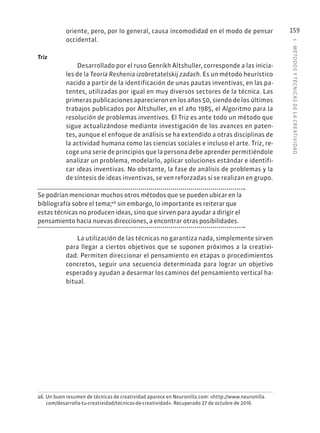 5
·
MÉTODOS
Y
TÉCNIC
AS
DE
L
A
CREATIVIDAD
159
oriente, pero, por lo general, causa incomodidad en el modo de pensar
occidental.
Triz
Desarrollado por el ruso Genrikh Altshuller, corresponde a las inicia-
les de la Teoría Reshenia izobretatelskij zadach. Es un método heurístico
nacido a partir de la identificación de unas pautas inventivas, en las pa-
tentes, utilizadas por igual en muy diversos sectores de la técnica. Las
primeras publicaciones aparecieron en los años 50, siendo de los últimos
trabajos publicados por Altshuller, en el año 1985, el Algoritmo para la
resolución de problemas inventivos. El Triz es ante todo un método que
sigue actualizándose mediante investigación de los avances en paten-
tes, aunque el enfoque de análisis se ha extendido a otras disciplinas de
la actividad humana como las ciencias sociales e incluso el arte. Triz, re-
coge una serie de principios que la persona debe aprender permitiéndole
analizar un problema, modelarlo, aplicar soluciones estándar e identifi-
car ideas inventivas. No obstante, la fase de análisis de problemas y la
de síntesis de ideas inventivas, se ven reforzadas si se realizan en grupo.
Se podrían mencionar muchos otros métodos que se pueden ubicar en la
bibliografía sobre el tema;46
sin embargo, lo importante es reiterar que
estas técnicas no producen ideas, sino que sirven para ayudar a dirigir el
pensamiento hacia nuevas direcciones, a encontrar otras posibilidades.
La utilización de las técnicas no garantiza nada, simplemente sirven
para llegar a ciertos objetivos que se suponen próximos a la creativi-
dad. Permiten direccionar el pensamiento en etapas o procedimientos
concretos, seguir una secuencia determinada para lograr un objetivo
esperado y ayudan a desarmar los caminos del pensamiento vertical ha-
bitual.
46. Un buen resumen de técnicas de creatividad aparece en Neuronilla.com: «http://www.neuronilla.
com/desarrolla-tu-creatividad/tecnicas-de-creatividad». Recuperado 27 de octubre de 2016.
 