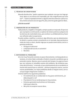 5
·
MÉTODOS
Y
TÉCNIC
AS
DE
L
A
CREATIVIDAD
160 PROBLEMAS Y EJERCICIOS
1. técnicas de creatividad
Eduardo Kastika dice: “podría suponerse que cualquier cosa que nos haga ge-
nerar ideas es una técnica de creatividad, por más insignificante que esto
sea”47
…Yponeunejemploextremo:sialguienantesdecomenzarapensarso-
breuntemaselavalacaraconaguafría,dice,estomeayudaagenerarideas…
¿Está de acuerdo?
2. innovación de un producto
Todo producto, tangible o intangible, siempre puede ser mejorado. El ejercicio
que se propone a continuación, es aplicar de manera práctica cualquiera de
las técnicas de creatividad vistas, para analizar su utilidad práctica y hacer
una reflexión sobre la experiencia.
Se pide cambiar, modificar o construir algo diferente, que sea absolutamen-
te disímil a cuantos existen actualmente en el mercado, bajo parámetros
reales de costo; es decir, diseñar algo que se pueda comercializar, de los si-
guientes productos:
• Paraguas tradicional
• Limpiaparabrisas de un automóvil
• Bicicleta
3. definiendo el problema
Un error muy frecuente consiste en pasar directamente a la búsqueda de so-
luciones, sin antes haber analizado a fondo la situación o problema que se
pretende resolver. Muchas veces la presión del tiempo o la urgencia hacen
que nos saltemos el ineludible examen del problema. No olvidemos que,
como decía Einstein, “a menudo, el puro planteamiento de un problema es
mucho más esencial que su solución… plantear preguntas nuevas, suscitar
nuevas posibilidades, ver viejos problemas desde un ángulo nuevo, son co-
sas que exigen imaginación creadora…”.
Intente redefinir los siguientes problemas:
• El rendimiento de un colaborador es muy poco satisfactorio, ¿lo
debo despedir o no?
• El producto X no se vende porque es muy costoso.
• Estamos gastando mucho dinero en fotocopias,
habría que reducirlo.
• Mis jefes no aceptan nuevas ideas.
47. Kastika, Eduardo, ibíd., p. 197.
 