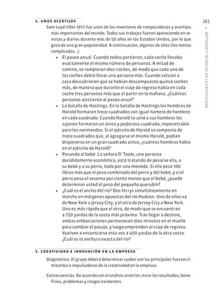 5
·
MÉTODOS
Y
TÉCNIC
AS
DE
L
A
CREATIVIDAD
161
4. unos acertijos
Sam Loyd (1841-1911) fue unos de los inventores de rompecabezas y acertijos
más importantes del mundo. Todos sus trabajos fueron apareciendo en re-
vistas y diarios durante más de 50 años en los Estados Unidos, por lo que
goza de una gran popularidad. A continuación, algunos de ellos (los menos
complicados…).
• El paseo anual. Cuando todos partieron, cada coche llevaba
exactamente el mismo número de personas. A mitad de
camino, se rompieron diez coches, de modo que cada uno de
los coches debió llevar una persona más. Cuando volvían a
casa descubrieron que se habían descompuesto quince coches
más, de manera que durante el viaje de regreso había en cada
coche tres personas más que al partir en la mañana. ¿Cuántas
personas asistieron al paseo anual?
• La batalla de Hastings. En la batalla de Hastings los hombres de
Harold formaron trece cuadrados con igual número de hombres
en cada cuadrado. Cuando Harold se unió a sus hombres los
sajones formaron un único y poderoso cuadrado, impenetrable
para los normandos. Si el ejército de Harold se componía de
trece cuadrados que, al agregarse el mismo Harold, podían
disponerse en un gran cuadrado único, ¿cuántos hombres había
en el ejército de Harold?
• Pesando al bebé. La señora O´Toole, una persona
decididamente económica, está tratando de pesarse ella, a
su bebé y a su perro, todo por una moneda. Si ella pesa 100
libras más que el peso combinado del perro y del bebé, y si el
perro pesa el sesenta por ciento menos que el bebé, ¿puede
determinar usted el peso del pequeño querubín?
• ¿Cuál es el ancho del río? Dos ferrys simultáneamente en
marcha en márgenes opuestas del río Hudson. Uno de ellos va
de New York a Jersey City, y el otro de Jersey City a New York.
Uno es más rápido que el otro, de modo que se encuentran
a 720 yardas de la costa más próxima. Tras llegar a destino,
ambas embarcaciones permanecen diez minutos en el muelle
para cambiar el pasaje, y luego emprenden el viaje de regreso.
Vuelven a encontrarse esta vez a 400 yardas de la otra costa.
¿Cuál es la anchura exacta del río?
5. creatividad e innovación en la empresa
Diagnóstico. El grupo deberá determinar cuáles son las principales fuerzas li-
mitantes e impulsadoras de la creatividad en la empresa.
Consecuencias. De acuerdo con el análisis anterior, mirar los resultados, bene-
ficios, problemas y riesgos existentes.
 