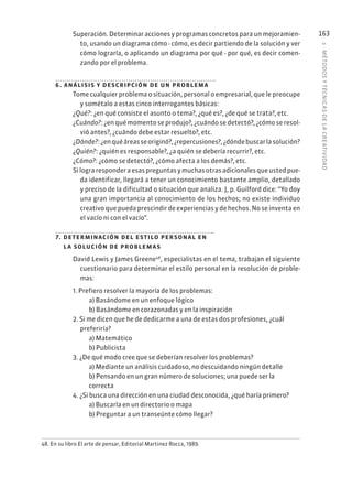 5
·
MÉTODOS
Y
TÉCNIC
AS
DE
L
A
CREATIVIDAD
163
Superación. Determinar acciones y programas concretos para un mejoramien-
to, usando un diagrama cómo - cómo, es decir partiendo de la solución y ver
cómo lograrla, o aplicando un diagrama por qué - por qué, es decir comen-
zando por el problema.
6. análisis y descripción de un problema
Tome cualquier problema o situación, personal o empresarial, que le preocupe
y sométalo a estas cinco interrogantes básicas:
¿Qué?: ¿en qué consiste el asunto o tema?, ¿qué es?, ¿de qué se trata?, etc.
¿Cuándo?: ¿en qué momento se produjo?, ¿cuándo se detectó?, ¿cómo se resol-
vió antes?, ¿cuándo debe estar resuelto?, etc.
¿Dónde?:¿enquéáreasseoriginó?,¿repercusiones?,¿dóndebuscarlasolución?
¿Quién?: ¿quién es responsable?, ¿a quién se debería recurrir?, etc.
¿Cómo?: ¿cómo se detectó?, ¿cómo afecta a los demás?, etc.
Silograresponderaesaspreguntasymuchasotrasadicionalesqueustedpue-
da identificar, llegará a tener un conocimiento bastante amplio, detallado
y preciso de la dificultad o situación que analiza. J, p. Guilford dice: “Yo doy
una gran importancia al conocimiento de los hechos; no existe individuo
creativo que pueda prescindir de experiencias y de hechos. No se inventa en
el vacío ni con el vacío”.
7. determinación del estilo personal en
la solución de problemas
David Lewis y James Greene48
, especialistas en el tema, trabajan el siguiente
cuestionario para determinar el estilo personal en la resolución de proble-
mas:
1. Prefiero resolver la mayoría de los problemas:
a) Basándome en un enfoque lógico
b) Basándome en corazonadas y en la inspiración
2. Si me dicen que he de dedicarme a una de estas dos profesiones, ¿cuál
preferiría?
a) Matemático
b) Publicista
3. ¿De qué modo cree que se deberían resolver los problemas?
a) Mediante un análisis cuidadoso, no descuidando ningún detalle
b) Pensando en un gran número de soluciones; una puede ser la
correcta
4. ¿Si busca una dirección en una ciudad desconocida, ¿qué haría primero?
a) Buscarla en un directorio o mapa
b) Preguntar a un transeúnte cómo llegar?
48. En su libro El arte de pensar, Editorial Martinez Rocca, 1989.
 