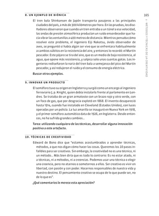 5
·
MÉTODOS
Y
TÉCNIC
AS
DE
L
A
CREATIVIDAD
165
8. un ejemplo de biónica
El tren bala Shinkansen de Japón transporta pasajeros a las principales
ciudadesdelpaís,amásde300kilómetrosporhora.Enlaspruebas,losdise-
ñadores observaron que cuando un tren entraba a un túnel a esa velocidad,
las ondas de presión atmosférica producían un ruido ensordecedor que ha-
cía vibrar las ventanillas a 400 metros de distancia. Mientras pensaba cómo
resolver este problema, el ingeniero Eiji Nakatsu, ávido observador de
aves, se preguntó si había algún ser vivo que se enfrentara habitualmente
a cambios súbitos en la resistencia del aire, y entonces lo recordó: el Martín
pescador. Este pájaro se tira del aire, que es un medio de baja resistencia, al
agua, que opone más resistencia, y salpica solo unas cuantas gotas. Los in-
genieros rediseñaron la nariz del tren bala a semejanza del pico del Martín
pescador, y así redujeron el ruido y el consumo de energía eléctrica.
Buscar otros ejemplos.
9. innovar un producto
ElsemáforotuvosuorigenenInglaterraysurgiócomounencargoalingeniero
ferroviario J, p. Knight, quien debía instalarlo frente al parlamento en Lon-
dres. Se trataba de un gran armatoste con un brazo rojo y otro verde, con
un foco de gas, que por desgracia explotó en 1868. El invento desapareció
hasta 1914, cuando fue instalado en Cleveland (Estados Unidos), con luces
operadas por un policía. La luz amarilla se inauguró en Nueva York en 1918,
y el primer semáforo automático data de 1926, en Inglaterra. Desde enton-
ces, no ha sufrido grandes cambios…
Tarea: utilizando cualquiera de las técnicas, desarrollar alguna innovación
positiva a este artefacto.
10. técnicas de creatividad
Edward de Bono dice que “estamos acostumbrados a aprender técnicas,
métodos, a que nos digan cómo hacer las cosas. Queremos los 10 pasos in-
falibles para ser creativos. Sin embargo, la creatividad no es una técnica, ni
un método… Más bien diría que es todo lo contrario: Es no estar atado, ni
a técnicas, ni a métodos, ni a creencias. Podemos usar una técnica o elegir
una creencia, pero no atarnos o someternos a ellas. Ser creativo es vivir en
libertad, con pasión y con poder. Hacernos responsables de nuestra vida y
nuestro destino. El pensamiento creativo se ocupa de lo que puede ser, no
de lo que es”.
¿Qué comentarios le merece esta apreciación?
 