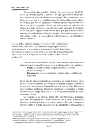 [169]
¿Qué es innovación?
Como indican Weismantel y Kisling, “¿de qué vale una idea? ¡De
nada! No a menos que Ud. la convierta en algo significativo. Ahí es don-
de la innovación y la creatividad entran en juego”.1
Por eso es importante
tener presente que la creatividad no conduce automáticamente a la in-
novación, y que muchas veces el paso más complicado es precisamente
llevar una idea a la práctica; de ahí que sea tan relevante el clima ne-
cesario que debe considerar una administración adecuada del proceso.
Peter Drucker ha llegado al extremo de decir que “generalmente lo que
escasea no son las ideas, ni siquiera aquellas ideas buenas y bastantes
útiles, lo que falta es la voluntad de los administradores para dar la bien-
venida a éstas”.2
Creatividad es imaginar cosas nuevas; innovación es hacer cosas
nuevas. Pero, “para que la idea se realice y se ponga en marcha,
tiene que ocurrir el proceso de la innovación. Creación, invención o
descubrimiento se concentran en la concepción de la idea; innovación
abarca todo el proceso por el cual la idea nueva se lleva a un uso
productivo”.3
La innovación es condición para la supervivencia y crecimiento de
las empresas o la creación de nuevas; se produce en dos fases o etapas:
• Creativa, que corresponde a la generación de la idea de
producto o negocio.
• Ejecutiva, que transforma la idea en resultado o realidad en la
economía.
Como escribe Federico Moratinos, el creativo es capaz de tener ideas
nuevas, de ver las cosas de otro modo; el innovador, es capaz también de
imaginar sus aplicaciones, de ver el lado práctico de una idea. El empren-
dedor es el que se atreve a ponerla en marcha, es el que acepta el riesgo;
al innovador, el riesgo no le asusta. El creativo, simplemente, no suele
tenerlo en cuenta.4
La innovación es cambio, desarrollo, transformación, progreso.
Aplicada a la empresa, es la modificación de uno o varios aspectos de
la misma con el objetivo de crear nuevos valores. ¿Por qué es necesaria
la innovación? El mundo es un entorno en constante cambio, cambios
1. Wesimantel y Kisling. (1991). Crecimiento empresarial. Colombia: Editorial McGraw-Hill. p. 207.
2. Drucker, Peter. (1987). El poder de las pequeñas ideas. Aparece en Estrategias de Harvard, vol. VI.
Colombia: Educar Editores. p. 11.
3. Adair, John. (1992). El reto gerencial de la innovación. Colombia: Legis Editores. p. 4.
4. Moratinos, Federico. Estaban un creativo, un innovador y un emprendedor… «http://
colegioempresistascantabria.com/?p=261». Recuperado 6 de marzo de 2012.
 