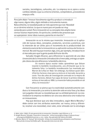 6
·
DE
L
A
IDEA
A
L
A
PR
ÁCTIC
A:
INNOVACIÓN
170 sociales, tecnológicos, culturales, etc. La empresa no es ajena a estos
cambios debido a que su entorno (clientes, competidores, proveedores)
empuja a ello.
Para John Adair “innovar literalmente significa producir o introducir
algo nuevo, alguna idea, algún método o instrumento nuevos.
Naturalmente, la novedad puede ser más aparente que real. Novedad
es un término relativo. Lo que es nuevo para mí puede ser muy
conocido para usted. Pero innovación en su concepto más amplio tiene
ciertas facetas importantes. En particular, combina dos procesos que
se superponen: tener ideas nuevas y ponerlas en marcha”.5
Innovación no es lo mismo que invención. Innovación es la aplica-
ción de nuevas ideas, conceptos, productos, servicios y prácticas, con
la intención de ser útiles para el incremento de la productividad. Un
elemento esencial de la innovación es su aplicación exitosa de forma co-
mercial. No solo hay que inventar algo, sino, por ejemplo, introducirlo en
el mercado para que la gente pueda disfrutar de ello.
Salvador Aragón Álvarez, para diferenciar la aparición de una idea
(invención) de la innovación (introducción al mercado), entrega un ejem-
plo clásico de esta diferencia: la bombilla eléctrica.
En nuestra época escolar todos aprendimos que Edison
inventó la bombilla incandescente, una afirmación que es to-
talmente falsa. La bombilla incandescente fue inventada por
Warren de la Rue en 1840. Sin embargo, fue Edison quien iden-
tificó los factores clave para su éxito en el mercado: duración y
coste. Tras dos años de investigación centrada en la mejora de
dichos factores, Edison fue capaz de lanzar la primera lámpara
exitosa al mercado en 1880. La invención había precedido en 40
años a la innovación.6
Con frecuencia se piensa que la creatividad automáticamente con-
duce a la innovación y se centra la atención solo en esta fase y las ideas
son juzgadas más por su novedad que por su utilidad potencial. La crea-
tividad en la empresa no debiera ser una cosa abstracta sino traducirse
en innovaciones.
Hay que destacar que una idea innovadora, según Mario Morales,7
debe contar con tres atributos esenciales: ser nueva, única y diferen-
te; resolver una necesidad, crear valor, estar alineada con la estrategia
5. Adair, John. (1992). El reto gerencial de la innovación. Colombia: Legis Editores. p. 9.
6. Aragón Álvarez, Salvador. Invención e innovación. «http://convergence.blogs.ie.edu/archives/
convergence/2008/02/invencion_e_inn_1.php». Recuperado 8 de febrero de 2008.
7. Morales, Mario. El “manual” del innovador. «https://cursowebitebuap.wikispaces.com/file/view/
Manual+de+innovac%C3%B3n.pdf». Recuperado 3 de enero de 2014.
 