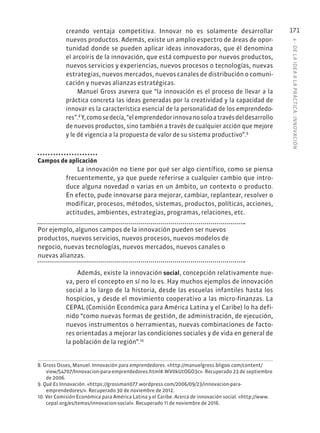 6
·
DE
L
A
IDEA
A
L
A
PR
ÁCTIC
A:
INNOVACIÓN
171
creando ventaja competitiva. Innovar no es solamente desarrollar
nuevos productos. Además, existe un amplio espectro de áreas de opor-
tunidad donde se pueden aplicar ideas innovadoras, que él denomina
el arcoíris de la innovación, que está compuesto por nuevos productos,
nuevos servicios y experiencias, nuevos procesos o tecnologías, nuevas
estrategias, nuevos mercados, nuevos canales de distribución o comuni-
cación y nuevas alianzas estratégicas.
Manuel Gross asevera que “la innovación es el proceso de llevar a la
práctica concreta las ideas generadas por la creatividad y la capacidad de
innovar es la característica esencial de la personalidad de los emprendedo-
res”.8
Y,comosedecía,“elemprendedorinnovanosoloatravésdeldesarrollo
de nuevos productos, sino también a través de cualquier acción que mejore
y le dé vigencia a la propuesta de valor de su sistema productivo”.9
Campos de aplicación
La innovación no tiene por qué ser algo científico, como se piensa
frecuentemente, ya que puede referirse a cualquier cambio que intro-
duce alguna novedad o varias en un ámbito, un contexto o producto.
En efecto, pude innovarse para mejorar, cambiar, replantear, resolver o
modificar, procesos, métodos, sistemas, productos, políticas, acciones,
actitudes, ambientes, estrategias, programas, relaciones, etc.
Por ejemplo, algunos campos de la innovación pueden ser nuevos
productos, nuevos servicios, nuevos procesos, nuevos modelos de
negocio, nuevas tecnologías, nuevos mercados, nuevos canales o
nuevas alianzas.
Además, existe la innovación social, concepción relativamente nue-
va, pero el concepto en sí no lo es. Hay muchos ejemplos de innovación
social a lo largo de la historia, desde las escuelas infantiles hasta los
hospicios, y desde el movimiento cooperativo a las micro-finanzas. La
CEPAL (Comisión Económica para América Latina y el Caribe) lo ha defi-
nido “como nuevas formas de gestión, de administración, de ejecución,
nuevos instrumentos o herramientas, nuevas combinaciones de facto-
res orientadas a mejorar las condiciones sociales y de vida en general de
la población de la región”.10
8. Gross Osses, Manuel. Innovación para emprendedores. «http://manuelgross.bligoo.com/content/
view/54707/Innovacion-para-emprendedores.html#.WV0kUtOGO3c». Recuperado 23 de septiembre
de 2006.
9. Qué Es Innovación. «https://grossman077.wordpress.com/2006/09/23/innovacion-para-
emprendedores/». Recuperado 30 de noviembre de 2012.
10. Ver Comisión Económica para América Latina y el Caribe. Acerca de innovación social. «http://www.
cepal.org/es/temas/innovacion-social». Recuperado 11 de noviembre de 2016.
 