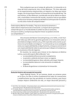 6
·
DE
L
A
IDEA
A
L
A
PR
ÁCTIC
A:
INNOVACIÓN
172 Pero cualquiera que sea el campo de aplicación, la innovación es la
clave del éxito empresarial, dice sir Ken Robinson. “El clima adecuado
en las organizaciones empresariales y el impulso a las ideas que toman
riesgos, son las que hacen florecer la innovación en el mundo de hoy”. De
esta manera, sir Ken Robinson, considerado uno de los líderes en educa-
ción, creatividad e innovación del mundo, resumió el reto en que deben
involucrarse naciones y empresas de América Latina para dar el salto ha-
cia más altos niveles de competitividad.11
Como expresa Marlon Fernández, “hoy no es necesario convencer a
nadie sobre la importancia de la innovación. La mayoría de los gerentes
comprende que en un mundo donde el cambio no solo es constante,
sino que se acelera, la empresa que deje de innovar se quedará atrás de
sus competidores”.12
Una encuesta del Boston Consulting Group, en el 2010, a nivel mun-
dial indica que 26% de los gerentes generales ve la innovación como su
prioridad estratégica número uno, y 72% la percibe como una de sus pri-
meras tres prioridades estratégicas.13
La innovación ya no es catalogada
como una responsabilidad de un departamento, sino que se convierte en
una responsabilidad de todas las personas que trabajan en la empresa; y
es un proceso crítico de negocios.
En resumen, las razones para innovar en las empresas en América
Latina, a juicio del experto Mario Morales14
son:
• La necesidad de diferenciarse de la competencia.
• La presión o ambición de hacer crecer su negocio.
• La necesidad de generar ideas radicales y de mayor impacto.
• La necesidad de sobrevivir o de reinventar el modelo de
negocios.
• El deseo de gestionar o sistematizar la innovación.
Evolución histórica del concepto de innovación
Según Rodrigo Varela: “El ser humano, desde sus primeros pasos
en la tierra, ha sido el artífice fundamental de todas las innovaciones
y modificaciones que hoy percibimos en nuestro entorno, pues busca
siempre mejorar condiciones de vida, un mayor desarrollo personal y
11. Ver El País. Cali, Colombia. «http://www.elpais.com.co/elpais/economia/noticias/innovacion-clave-
exito-empresarial». Recuperado 22 de mayo de 2013.
12. Fernández, Marlon. La importancia de la innovación. «http://marlonfernandez.wordpress.
com/2011/04/12/la-importancia-de-la-innovacion». Recuperado 12 de abril de 2011.
13. «http://www.bcg.com/documents/file42620.pdf». Recuperado 20 de septiembre de 2016.
14. Morales, Mario y León, Angélica. (2013). Adiós a los mitos de la innovación: Una guía práctica para
innovar en América Latina. Costa Rica: Editorial Innovare. p. 112.
 