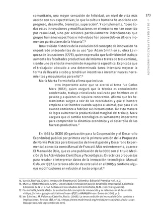 6
·
DE
L
A
IDEA
A
L
A
PR
ÁCTIC
A:
INNOVACIÓN
173
comunitario, una mayor sensación de felicidad, un nivel de vida más
acorde con sus expectativas; lo que la cultura humana ha asociado con
progreso, desarrollo, bienestar, superación”. Y complementa, “pero to-
das estas innovaciones y modificaciones en el entorno no han ocurrido
por casualidad, sino por acciones particularmente intencionadas que
grupos humanos específicos e individuos han acometido en sitios y mo-
mentos particulares de la historia”.15
Una revisión histórica de la evolución del concepto de innovación ha
encontrado antecedentes de su uso “por Adam Smith en su obra La ri-
queza de las naciones (1776), quien expresaba que la división del trabajo
aumenta las facultades productivas del mismo a través de tres caminos,
siendo uno de ellos la invención de maquinaria específica. Explicaba que
el trabajador abocado a una determinada tarea intentará mejorar la
forma de llevarla a cabo y tendrá un incentivo a inventar nuevas herra-
mientas y maquinarias para ello”.16
María Marta Formichella afirma que incluso
otro importante autor que se acercó al tema fue Carlos
Marx (1867), quien aseguró que la técnica es conocimiento
condensado, trabajo cristalizado realizado por hombres en el
pasado y a quienes ni siquiera conocemos. Afirmó que las he-
rramientas surgen a raíz de las necesidades y que el hombre
empieza a ser hombre cuando supera al animal, que para él es
cuando comienza a fabricar sus herramientas. De esta manera
se logra aumentar la productividad marginal del trabajo. Marx
asegura que el cambio tecnológico es sumamente importante
para comprender la dinámica económica y el desarrollo de las
fuerzas productivas.17
En 1963 la OCDE (Organización para la Cooperación y el Desarrollo
Económico) publicó por primera vez la primera versión de la Propuesta
de Norma Práctica para Encuestas de Investigación y Desarrollo Experi-
mental, conocida como Manual de Frascati. Más recientemente, aparece
El Manual de Oslo, que es una publicación de la OCDE con el título Medi-
ción de las Actividades Científicas y Tecnológicas. Directrices propuestas
para recabar e interpretar datos de la innovación tecnológica: Manual
Oslo, en 1997. La tercera edición de este salió en el 2005 y contiene algu-
nas modificaciones en relación al texto original.18
15. Varela, Rodrigo. (2001). Innovación Empresarial. Colombia: Editorial Prentice Hall. p. 2.
16. Murcia, Héctor Horacio. (2015). Creatividad e innovación para el desarrollo empresarial. Colombia:
Ediciones de la U. p. 141. Se basa en los estudios de Formichella, M.M. (ver cita siguiente).
17. Formichella, María Marta. La evolución del concepto de innovación y su relación con el desarrollo.
«https://scholar.google.es/citations?user=9TjCLcsAAAAJ&hl=es». Enero de 2005. p. 9.
18. Ver Sánchez, M. Paloma y Castrillo, Rocío. (2006). La tercera edición del manual de Oslo: cambios e
implicaciones. Revista I&D, nº 35. «https://www.madrimasd.org/revista/revista35/aula/aula1.asp».
Recuperado 2 de septiembre de 2016.
 