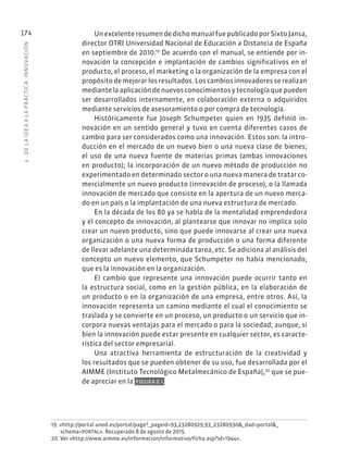 6
·
DE
L
A
IDEA
A
L
A
PR
ÁCTIC
A:
INNOVACIÓN
174 Un excelente resumen de dicho manual fue publicado por Sixto Jansa,
director OTRI Universidad Nacional de Educación a Distancia de España
en septiembre de 2010.19
De acuerdo con el manual, se entiende por in-
novación la concepción e implantación de cambios significativos en el
producto, el proceso, el marketing o la organización de la empresa con el
propósito de mejorar los resultados. Los cambios innovadores se realizan
mediante la aplicación de nuevos conocimientos y tecnología que pueden
ser desarrollados internamente, en colaboración externa o adquiridos
mediante servicios de asesoramiento o por compra de tecnología.
Históricamente fue Joseph Schumpeter quien en 1935 definió in-
novación en un sentido general y tuvo en cuenta diferentes casos de
cambio para ser considerados como una innovación. Estos son: la intro-
ducción en el mercado de un nuevo bien o una nueva clase de bienes;
el uso de una nueva fuente de materias primas (ambas innovaciones
en producto); la incorporación de un nuevo método de producción no
experimentado en determinado sector o una nueva manera de tratar co-
mercialmente un nuevo producto (innovación de proceso), o la llamada
innovación de mercado que consiste en la apertura de un nuevo merca-
do en un país o la implantación de una nueva estructura de mercado.
En la década de los 80 ya se habla de la mentalidad emprendedora
y el concepto de innovación, al plantearse que innovar no implica solo
crear un nuevo producto, sino que puede innovarse al crear una nueva
organización o una nueva forma de producción o una forma diferente
de llevar adelante una determinada tarea, etc. Se adiciona al análisis del
concepto un nuevo elemento, que Schumpeter no había mencionado,
que es la innovación en la organización.
El cambio que represente una innovación puede ocurrir tanto en
la estructura social, como en la gestión pública, en la elaboración de
un producto o en la organización de una empresa, entre otros. Así, la
innovación representa un camino mediante el cual el conocimiento se
traslada y se convierte en un proceso, un producto o un servicio que in-
corpora nuevas ventajas para el mercado o para la sociedad; aunque, si
bien la innovación puede estar presente en cualquier sector, es caracte-
rística del sector empresarial.
Una atractiva herramienta de estructuración de la creatividad y
los resultados que se pueden obtener de su uso, fue desarrollada por el
AIMME (Instituto Tecnológico Metalmecánico de España),20
que se pue-
de apreciar en la FIGURA 6.1.
19. «http://portal.uned.es/portal/page?_pageid=93,23280929,93_23280930&_dad=portal&_
schema=PORTAL». Recuperado 8 de agosto de 2015.
20. Ver «http://www.aimme.es/informacion/informativo/ficha.asp?id=1944».
 
