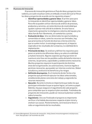 6
·
DE
L
A
IDEA
A
L
A
PR
ÁCTIC
A:
INNOVACIÓN
176 El proceso de innovación
El proceso de innovación gestiona un flujo de ideas y proyectos inno-
vadores y se suele visualizar como un embudo a través del cual se filtran
las ideas y proyectos de acuerdo con las siguientes etapas:21
• Identificar oportunidades y generar ideas. El primer paso para
la innovación es identificar oportunidades y generar ideas.
Para ello se pueden utilizar técnicas de análisis de procesos,
productos y servicios, así como técnicas de creatividad que
ayudan a pensar más allá de lo evidente. En esta fase es
importante aprovechar la inteligencia colectiva del equipo y las
ideas han de fluir libremente, sin someterlas a juicios.
• Evaluación de ideas. Una vez detectadas las oportunidades y
convertidas en ideas, como los recursos son limitados, hay
que priorizarlas en función de diversos criterios entre los
que se suelen incluir: la estrategia empresarial, el impacto
esperado en los resultados de la empresa, la viabilidad de la
implantación.
• Priorización de ideas. Se analizan y definen los requisitos para
poner en práctica las diferentes ideas y se valora la viabilidad
y el plazo necesario. Algunos aspectos que hay que tener en
cuenta en esta fase son los posibles cuellos de botella internos o
externos, las personas, capacidades y colaboraciones necesarias.
Muchos proyectos requieren la participación de distintas
áreas de la organización, las autorizaciones, licencias legales o
permisos necesarios, que pueden ser internos o externos. Deben
estudiarse y analizarse los beneficios y los riesgos.
• Definición de proyectos. Es el momento de dar forma a los
proyectos que permitirán ejecutar las ideas seleccionadas,
estableciendo planes concretos de trabajo y asignando los
recursos necesarios.
• Ejecución. Durante la misma es importante que todos los que
participan entiendan lo que se quiere lograr, así como su papel.
Además, hay que asegurar el seguimiento de cada proyecto
para comprobar que se respeta el plan acordado. Tratándose de
proyectos de innovación, puede ser necesario plantear cambios
sobre la marcha.
• Seguimiento. Una vez finalizado el proyecto es importante
verificar si ha habido desviaciones respecto al plan inicial y
analizar sus causas. Posteriormente, será necesario llevar a
cabo un seguimiento de los resultados.
21. Innova Management. El proceso de innovación. «http://www.innovamanagement.net/elproceso.
htm». Recuperado 11 de noviembre de 2016.
 