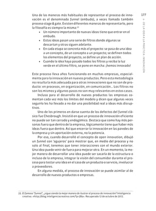 6
·
DE
L
A
IDEA
A
L
A
PR
ÁCTIC
A:
INNOVACIÓN
177
Una de las maneras más habituales de representar el proceso de inno-
vación es el denominado funnel (embudo), a veces llamado también
proceso stage & gate. Existen diferentes maneras de representarlo, pero
la filosofía es siempre la misma:22
• Un número importante de nuevas ideas tiene que entrar en el
embudo.
• Estas ideas pasan una serie de filtros donde algunas se
descartan y otras siguen adelante.
• En cada etapa se concreta más el proyecto: se pasa de una idea
a un concepto, de un concepto a un proyecto; se definen todos
los elementos del proyecto, se define un plan de acción.
• Cuando la idea haya pasado todos los filtros y reciba la luz
verde en el último filtro, se pone en marcha: ¡hemos innovado!
Este proceso lleva años funcionando en muchas empresas, especial-
mente para la innovación en nuevos productos. Pero esta metodología
no resulta la más adecuada para otras innovaciones que no son de pro-
ducto: en procesos, en organización, en comunicación… Los filtros no
son los mismos y algunos pasos no son muy relevantes en estos casos.
Incluso para el desarrollo de nuevos productos las empresas co-
mentan cada vez más los límites del modelo y dicen que algunas veces
seguirlo les ha llevado a no dar una posibilidad real a ideas más disrup-
tivas.
Uno de los primeros en darse cuenta de los defectos del funnel clá-
sico fue Chesbrough. Insistió en que un proceso de innovación eficiente
no puede ser tan cerrado y endogámico. Destaca que como hay más per-
sonas fuera que dentro de la empresa, lógicamente tiene que haber más
ideas fuera que dentro. Así que encerrar la innovación en las paredes de
la empresa y sin aportación externa, no la potencia.
Por eso, cuando desarrolló el concepto de open innovation, dibujó
un funnel con ‘agujeros’ para mostrar que, en medio del proceso y no
solo al final, tenemos que tener interacciones con el mundo exterior.
Una idea puede venir de fuera para mejorar otra. En un momento, la me-
jor manera de desarrollar una idea puede ser sacarla de la estructura o
incluso de la empresa, integrar la visión del consumidor durante el pro-
ceso para testar una idea en el caso de un producto o servicio, involucrar
a proveedores.
En alguna medida, el proceso de innovación se puede asimilar al de
desarrollo de nuevos productos o empresas.
22. El famoso “funnel”, ¿sigue siendo la mejor manera de ilustrar el proceso de innovación? Inteligencia
creativa. «http://blog.inteligenciacreativa.com/?p=384». Recuperado 12 de octubre de 2012.
 