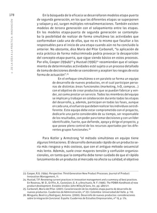 6
·
DE
L
A
IDEA
A
L
A
PR
ÁCTIC
A:
INNOVACIÓN
178 En la búsqueda de la eficacia se desarrollaron modelos etapa-puerta
de segunda generación, en los que las diferentes etapas se superponen
y solapan y así, surgen múltiples retroalimentaciones. También existen
modelos de tercera generación con el solapamiento entre las etapas.
En los modelos etapa-puerta de segunda generación se contempla-
ba la posibilidad de realizar de forma simultánea las actividades que
conformaban cada una de ellas, que no es lo mismo que facultar a los
responsables para el inicio de una etapa cuando aún no ha concluido la
anterior. No obstante, dice María del Pilar Carbonell, “la aplicación de
esta práctica de forma indiscriminada podría provocar la desaparición
del concepto etapa-puerta, que sigue siendo básico en estos procesos.
Por ello, Cooper (l994b)23
y Hustad (1996)24
recomiendan que el solapa-
miento de determinadas actividades esté sujeto a un proceso detallado
de toma de decisiones donde se consideren y acepten los riesgos de esta
forma de actuación”.25
En el enfoque simultáneo o en paralelo se forma un equipo
de desarrollo de nuevos productos, en el cual participan perso-
nas de distintas áreas funcionales (marketing, I+D, compras...)
con el objetivo de crear productos que se puedan fabricar y ven-
der, así como prestar un servicio. Todos los miembros del equipo
se implican y trabajan en colaboración durante todas las etapas
del desarrollo, y, además, participan en todas las fases, aunque
en cada una, el esfuerzo que deben realizar los individuos será di-
ferente. Este equipo debe estar comprometido con el proyecto,
dedicarle una parte considerable de su tiempo, ser responsable
de los resultados, con poder para tomar decisiones y con un líder
identificable, fuerte, que defiende, apoya y dirige el proyecto, y
que posee pleno control de los recursos aportados por los dife-
rentes grupos funcionales.26
Para Kotler y Armstrong “el método simultáneo en equipo tiene
algunas limitaciones. El desarrollo demasiado rápido de un producto se-
ría más riesgoso y más costoso, que con el antiguo método secuencial
más lento. Además, suele crear mayores tensión y confusión organiza-
cionales, en tanto que la compañía debe tener cuidado de que el rápido
lanzamiento de un producto al mercado no afecte su calidad; el objetivo
23. Cooper, R.G. (1994). Perspective: Third-Generation New Product Processes. Journal of Product
Innovation Management, 11.
24. Hustad, T.P. Reviewing current practices in innovation management and a summary of best practices.
En Rosenau, M. D., Griffin, A., Casteijion, G. A. y Anschuetz, N. F. (1996). The PDMA Handhook of new
product development. Estados Unidos: John Wiley & Sons, Inc. pp. 489-511.
25. Carbonell, María del Pilar. (2001). Caracterización de los modelos etapa-puerta de desarrollo de
nuevos productos. Cuadernos de Administración, nº 251. Colombia: Universidad del Valle. p. 110.
26. Minguela, Beatriz y Rodríguez, Antonio. (2000). Desarrollo de nuevos productos: consideraciones
sobre la integración funcional. España: Cuadernos de Estudios Empresariales, nº 19, p. 174.
 