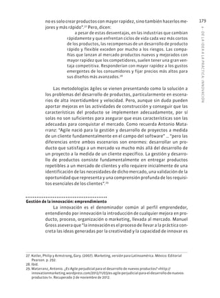 6
·
DE
L
A
IDEA
A
L
A
PR
ÁCTIC
A:
INNOVACIÓN
179
no es solo crear productos con mayor rapidez, sino también hacerlos me-
jores y más rápido”.27
Pero, dicen:
a pesar de estas desventajas, en las industrias que cambian
rápidamente y que enfrentan ciclos de vida cada vez más cortos
de los productos, las recompensas de un desarrollo de producto
rápido y flexible exceden por mucho a los riesgos. Las compa-
ñías que lanzan al mercado productos nuevos y mejorados con
mayor rapidez que los competidores, suelen tener una gran ven-
taja competitiva. Responderían con mayor rapidez a los gustos
emergentes de los consumidores y fijar precios más altos para
sus diseños más avanzados.28
Las metodologías ágiles se vienen presentando como la solución a
los problemas del desarrollo de productos, particularmente en escena-
rios de alta incertidumbre y velocidad. Pero, aunque sin duda pueden
aportar mejoras en las actividades de construcción y conseguir que las
características del producto se implementen adecuadamente, por sí
solas no son suficientes para asegurar que esas características son las
adecuadas para conquistar el mercado. Como recuerda Antonio Mata-
rranz: “Agile nació para la gestión y desarrollo de proyectos a medida
de un cliente fundamentalmente en el campo del software” … “pero las
diferencias entre ambos escenarios son enormes: desarrollar un pro-
ducto que satisfaga a un mercado va mucho más allá del desarrollo de
un proyecto a la medida de un cliente específico. La gestión y desarro-
llo de productos consiste fundamentalmente en entregar productos
repetibles a un mercado de clientes y ello requiere inicialmente de una
identificación de las necesidades de dicho mercado, una validación de la
oportunidad que representa y una comprensión profunda de los requisi-
tos esenciales de los clientes”.29
Gestión de la innovación: emprendimiento
La innovación es el denominador común al perfil emprendedor,
entendiendo por innovación la introducción de cualquier mejora en pro-
ducto, proceso, organización o marketing, llevada al mercado. Manuel
Gross asevera que “la innovación es el proceso de llevar a la práctica con-
creta las ideas generadas por la creatividad y la capacidad de innovar es
27. Kotler, Philip y Armstrong, Gary. (2007). Marketing, versión para Latinoamérica. México: Editorial
Pearson. p. 292.
28. Ibíd.
29. Matarranz, Antonio. ¿Es Agile perjudicial para el desarrollo de nuevos productos? «http://
innovationmarketing.wordpress.com/2012/11/03/es-agile-perjudicial-para-el-desarrollo-de-nuevos-
productos-1». Recuperado 3 de noviembre de 2012.
 