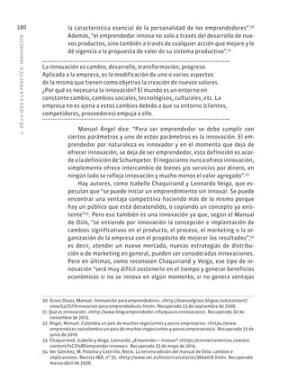 6
·
DE
L
A
IDEA
A
L
A
PR
ÁCTIC
A:
INNOVACIÓN
180 la característica esencial de la personalidad de los emprendedores”.30
Además, “el emprendedor innova no solo a través del desarrollo de nue-
vos productos, sino también a través de cualquier acción que mejore y le
dé vigencia a la propuesta de valor de su sistema productivo”.31
La innovación es cambio, desarrollo, transformación, progreso.
Aplicada a la empresa, es la modificación de uno o varios aspectos
de la misma que tienen como objetivo la creación de nuevos valores.
¿Por qué es necesaria la innovación? El mundo es un entorno en
constante cambio, cambios sociales, tecnológicos, culturales, etc. La
empresa no es ajena a estos cambios debido a que su entorno (clientes,
competidores, proveedores) empuja a ello.
Manuel Ángel dice: “Para ser emprendedor se debe cumplir con
ciertos parámetros y uno de estos parámetros es la innovación. El em-
prendedor por naturaleza es innovador y en el momento que deja de
ofrecer innovación, se deja de ser emprendedor, esta definición es acor-
de a la definición de Schumpeter. El negociante nunca ofrece innovación,
simplemente ofrece intercambio de bienes y/o servicios por dinero, en
ningún lado se refleja innovación y mucho menos el valor agregado”.32
Hay autores, como Isabelle Chaquiriand y Leonardo Veiga, que es-
peculan que “se puede iniciar un emprendimiento sin innovar. Se puede
encontrar una ventaja competitiva haciendo más de lo mismo porque
hay un público que está desatendido, o copiando un concepto ya exis-
tente”33
. Pero eso también es una innovación ya que, según el Manual
de Oslo, “se entiende por innovación la concepción e implantación de
cambios significativos en el producto, el proceso, el marketing o la or-
ganización de la empresa con el propósito de mejorar los resultados”,34
es decir, atender un nuevo mercado, nuevas estrategias de distribu-
ción o de marketing en general, pueden ser consideradas innovaciones.
Pero en últimas, como reconocen Chaquiriand y Veiga, ese tipo de in-
novación “será muy difícil sostenerlo en el tiempo y generar beneficios
económicos si no se innova en algún momento, si no genera ventajas
30. Gross Osses, Manuel. Innovación para emprendedores. «http://manuelgross.bligoo.com/content/
view/54707/Innovacion-para-emprendedores.html». Recuperado 23 de septiembre de 2006.
31. Qué es innovación. «http://www.blog-emprendedor.info/que-es-innovacion/». Recuperado 30 de
noviembre de 2012.
32. Ángel, Manuel. Colombia un país de muchos negociantes y pocos empresarios. «https://www.
emprendices.co/colombia-un-pais-de-muchos-negociantes-y-pocos-empresarios/». Recuperado 23 de
junio de 2010.
33. Chaquiriand, Isabelle y Veiga, Leonardo. ¿Emprender = innovar? «https://connectamericas.com/es/
content/%C2%BFemprender-innovar». Recuperado 25 de mayo de 2014.
34. Ver Sánchez, M. Paloma y Castrillo, Rocío. La tercera edición del manual de Oslo: cambios e
implicaciones. Revista I&D, nº 35. «http://www.oei.es/historico/salactsi/360a016.htm». Recuperado
marzo-abril de 2006.
 