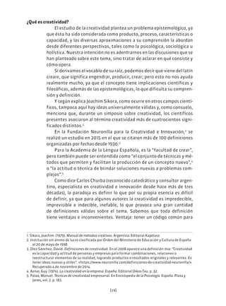 [19]
¿Qué es creatividad?
El estudio de la creatividad plantea un problema epistemológico, ya
que ésta ha sido considerada como producto, proceso, características o
capacidad, y las diversas aproximaciones a su comprensión la abordan
desde diferentes perspectivas, tales como la psicológica, sociológica u
holística. Nuestra intención no es adentrarnos en las discusiones que se
han planteado sobre este tema, sino tratar de aclarar en qué consiste y
cómo opera.
Si derivamos el vocablo de su raíz, podemos decir que viene del latín
creare, que significa engendrar, producir, crear; pero esto no nos ayuda
realmente mucho, ya que el concepto tiene implicaciones científicas y
filosóficas, además de las epistemológicas, lo que dificulta su compren-
sión y definición.
Y según explica Joachim Sikora, como ocurre en otros campos cientí-
ficos, tampoco aquí hay ideas universalmente válidas y, como consuelo,
menciona que, durante un simposio sobre creatividad, los científicos
presentes asociaron al término creatividad más de cuatrocientos signi-
ficados distintos.1
En la Fundación Neuronilla para la Creatividad e Innovación,2
se
realizó un estudio en 2015 en el que se citaron más de 100 definiciones
organizadas por fechas desde 1930.3
Para la Academia de la Lengua Española, es la “facultad de crear”,
pero también puede ser entendida como “el conjunto de técnicas y mé-
todos que permiten y facilitan la producción de un concepto nuevo”,4
o “la actitud o técnica de brindar soluciones nuevas a problemas com-
plejos”.5
Como dice Carlos Churba (reconocido catedrático y consultor argen-
tino, especialista en creatividad e innovación desde hace más de tres
décadas), la paradoja es definir lo que por su propia esencia es difícil
de definir, ya que para algunos autores la creatividad es impredecible,
imprevisible e indecible, inefable, lo que provoca una gran cantidad
de definiciones válidas sobre el tema. Sabemos que toda definición
tiene ventajas e inconvenientes. Ventaja: tener un código común para
1. Sikora, Joachim. (1979). Manual de métodos creativos. Argentina: Editorial Kapelusz.
2. Institución sin ánimo de lucro clasificada por Orden del Ministerio de Educación y Cultura de España
el 20 de mayo de 1998.
3. Díez Sánchez, David. Definiciones de creatividad. En el 2008 aparece una definición mía: “Creatividad
es la capacidad y actitud de personas y empresas para formar combinaciones, relaciones o
reestructurar elementos de su realidad, logrando productos o resultados originales y relevantes. Es
tener ideas nuevas y útiles”. «https://www.neuronilla.com/definiciones-de-creatividad-neuronilla/».
Recuperado 4 de noviembre de 2014.
4. Aznar, Guy. (1974). La creatividad en la empresa. España: Editorial Oikos-Tau. p. 32.
5. Palao, Manuel. Técnicas de creatividad empresarial. En Enciclopedia de la Psicología. España: Plaza y
Janes, vol. 2. p. 183.
 
