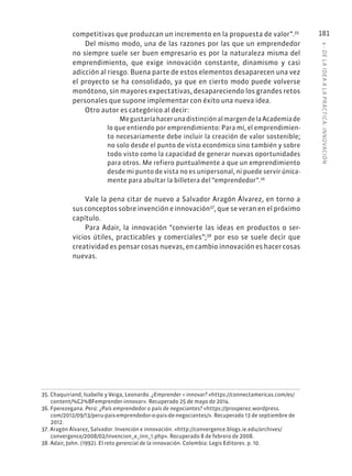 6
·
DE
L
A
IDEA
A
L
A
PR
ÁCTIC
A:
INNOVACIÓN
181
competitivas que produzcan un incremento en la propuesta de valor”.35
Del mismo modo, una de las razones por las que un emprendedor
no siempre suele ser buen empresario es por la naturaleza misma del
emprendimiento, que exige innovación constante, dinamismo y casi
adicción al riesgo. Buena parte de estos elementos desaparecen una vez
el proyecto se ha consolidado, ya que en cierto modo puede volverse
monótono, sin mayores expectativas, desapareciendo los grandes retos
personales que supone implementar con éxito una nueva idea.
Otro autor es categórico al decir:
MegustaríahacerunadistinciónalmargendelaAcademiade
lo que entiendo por emprendimiento: Para mí, el emprendimien-
to necesariamente debe incluir la creación de valor sostenible;
no solo desde el punto de vista económico sino también y sobre
todo visto como la capacidad de generar nuevas oportunidades
para otros. Me refiero puntualmente a que un emprendimiento
desde mi punto de vista no es unipersonal, ni puede servir única-
mente para abultar la billetera del “emprendedor”.36
Vale la pena citar de nuevo a Salvador Aragón Álvarez, en torno a
sus conceptos sobre invención e innovación37
, que se veran en el próximo
capítulo.
Para Adair, la innovación “convierte las ideas en productos o ser-
vicios útiles, practicables y comerciales”;38
por eso se suele decir que
creatividad es pensar cosas nuevas, en cambio innovación es hacer cosas
nuevas.
35. Chaquiriand, Isabelle y Veiga, Leonardo. ¿Emprender = innovar? «https://connectamericas.com/es/
content/%C2%BFemprender-innovar». Recuperado 25 de mayo de 2014.
36. Fperezegana. Perú: ¿País emprendedor o país de negociantes? «https://prosperez.wordpress.
com/2012/09/13/peru-pais-emprendedor-o-pais-de-negociantes/». Recuperado 13 de septiembre de
2012.
37. Aragón Álvarez, Salvador. Invención e innovación. «http://convergence.blogs.ie.edu/archives/
convergence/2008/02/invencion_e_inn_1.php». Recuperado 8 de febrero de 2008.
38. Adair, John. (1992). El reto gerencial de la innovación. Colombia: Legis Editores. p. 10.
 