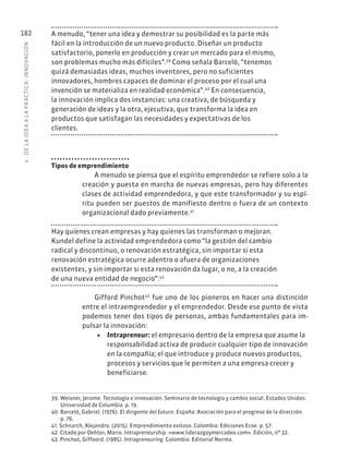 6
·
DE
L
A
IDEA
A
L
A
PR
ÁCTIC
A:
INNOVACIÓN
182 A menudo, “tener una idea y demostrar su posibilidad es la parte más
fácil en la introducción de un nuevo producto. Diseñar un producto
satisfactorio, ponerlo en producción y crear un mercado para el mismo,
son problemas mucho más difíciles”.39
Como señala Barceló, “tenemos
quizá demasiadas ideas, muchos inventores, pero no suficientes
innovadores, hombres capaces de dominar el proceso por el cual una
invención se materializa en realidad económica”.40
En consecuencia,
la innovación implica dos instancias: una creativa, de búsqueda y
generación de ideas y la otra, ejecutiva, que transforma la idea en
productos que satisfagan las necesidades y expectativas de los
clientes.
Tipos de emprendimiento
A menudo se piensa que el espíritu emprendedor se refiere solo a la
creación y puesta en marcha de nuevas empresas, pero hay diferentes
clases de actividad emprendedora, y que este transformador y su espí-
ritu pueden ser puestos de manifiesto dentro o fuera de un contexto
organizacional dado previamente.41
Hay quienes crean empresas y hay quienes las transforman o mejoran.
Kundel define la actividad emprendedora como “la gestión del cambio
radical y discontinuo, o renovación estratégica, sin importar si esta
renovación estratégica ocurre adentro o afuera de organizaciones
existentes, y sin importar si esta renovación da lugar, o no, a la creación
de una nueva entidad de negocio”.42
Gifford Pinchot43
fue uno de los pioneros en hacer una distinción
entre el intraemprendedor y el emprendedor. Desde ese punto de vista
podemos tener dos tipos de personas, ambas fundamentales para im-
pulsar la innovación:
• Intrapreneur: el empresario dentro de la empresa que asume la
responsabilidad activa de producir cualquier tipo de innovación
en la compañía; el que introduce y produce nuevos productos,
procesos y servicios que le permiten a una empresa crecer y
beneficiarse.
39. Weisner, Jerome. Tecnología e innovación. Seminario de tecnología y cambio social. Estados Unidos:
Universidad de Columbia. p. 19.
40. Barceló, Gabriel. (1976). El dirigente del futuro. España: Asociación para el progreso de la dirección.
p. 76.
41. Schnarch, Alejandro. (2015). Emprendimiento exitoso. Colombia: Ediciones Ecoe. p. 57.
42. Citado por Dehter, Mario. Intrapreneurship. «www.liderazgoymercadeo.com». Edición, nº 32.
43. Pinchot, Giffoord. (1985). Intrapreneuring. Colombia: Editorial Norma.
 