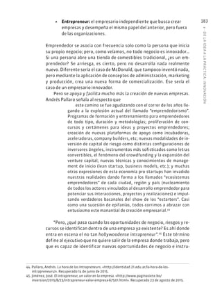 6
·
DE
L
A
IDEA
A
L
A
PR
ÁCTIC
A:
INNOVACIÓN
183
• Entrepreneur: el empresario independiente que busca crear
empresas y desempeña el mismo papel del anterior, pero fuera
de las organizaciones.
Emprendedor se asocia con frecuencia solo como la persona que inicia
su propio negocio; pero, como veíamos, no todo negocio es innovador…
Si una persona abre una tienda de comestibles tradicional, ¿es un em-
prendedor? Se arriesga, es cierto, pero no desarrolla nada realmente
nuevo. Diferente sería el caso de McDonald, que tampoco inventó nada,
pero mediante la aplicación de conceptos de administración, marketing
y producción, crea una nueva forma de comercialización. Ese sería el
caso de un empresario innovador.
Pero se apoya y facilita mucho más la creación de nuevas empresas.
Andrés Pallaro señala al respecto que
este camino se fue agudizando con el correr de los años lle-
gando a la explosión actual del llamado “emprendedorismo”.
Programas de formación y entrenamiento para emprendedores
de todo tipo, duración y metodologías; proliferación de con-
cursos y certámenes para ideas y proyectos emprendedores;
creación de nuevas plataformas de apoyo como incubadoras,
aceleradoras, company builders, etc; nuevas modalidades de in-
versión de capital de riesgo como distintas configuraciones de
inversores ángeles, instrumentos más sofisticados como letras
convertibles, el fenómeno del crowdfunding y la expansión del
venture capital; nuevas técnicas y conocimientos de manage-
ment de inicio (lean startup, business models, etc.); y muchas
otras expresiones de esta economía pro startups han invadido
nuestras realidades dando forma a los llamados “ecosistemas
emprendedores” de cada ciudad, región y país (nucleamiento
de todos los actores vinculados al desarrollo emprendedor para
potenciar sus interacciones, proyectos y realizaciones) e impul-
sando verdaderos bacanales del show de los “estarters”. Casi
como una sucesión de epifanías, todos corrimos a abrazar con
entusiasmo este manantial de creación empresarial.44
“Pero, ¿qué pasa cuando las oportunidades de negocio, riesgos y re-
cursos se identifican dentro de una empresa ya existente? Es ahí donde
entra en escena el no tan hollywoodense intrapreneur”.45
Este término
define al ejecutivo que no quiere salir de la empresa donde trabaja, pero
que es capaz de identificar nuevas oportunidades de negocio e instru-
44. Pallaro, Andrés. La hora de los Intrapreneurs. «http://identidad.21.edu.ar/la-hora-de-los-
intrapreneurs/». Recuperado 14 de junio de 2015.
45. Jiménez, José. El intrapreneur, un valor en la empresa. «http://www.paginasiete.bo/
inversion/2015/8/23/intrapreneur-valor-empresa-67501.html». Recuperado 23 de agosto de 2015.
 