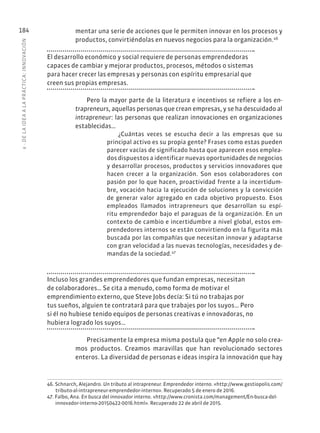 6
·
DE
L
A
IDEA
A
L
A
PR
ÁCTIC
A:
INNOVACIÓN
184 mentar una serie de acciones que le permiten innovar en los procesos y
productos, convirtiéndolas en nuevos negocios para la organización.46
El desarrollo económico y social requiere de personas emprendedoras
capaces de cambiar y mejorar productos, procesos, métodos o sistemas
para hacer crecer las empresas y personas con espíritu empresarial que
creen sus propias empresas.
Pero la mayor parte de la literatura e incentivos se refiere a los en-
trapreneurs, aquellas personas que crean empresas, y se ha descuidado al
intrapreneur: las personas que realizan innovaciones en organizaciones
establecidas…
¿Cuántas veces se escucha decir a las empresas que su
principal activo es su propia gente? Frases como estas pueden
parecer vacías de significado hasta que aparecen esos emplea-
dos dispuestos a identificar nuevas oportunidades de negocios
y desarrollar procesos, productos y servicios innovadores que
hacen crecer a la organización. Son esos colaboradores con
pasión por lo que hacen, proactividad frente a la incertidum-
bre, vocación hacia la ejecución de soluciones y la convicción
de generar valor agregado en cada objetivo propuesto. Esos
empleados llamados intrapreneurs que desarrollan su espí-
ritu emprendedor bajo el paraguas de la organización. En un
contexto de cambio e incertidumbre a nivel global, estos em-
prendedores internos se están convirtiendo en la figurita más
buscada por las compañías que necesitan innovar y adaptarse
con gran velocidad a las nuevas tecnologías, necesidades y de-
mandas de la sociedad.47
Incluso los grandes emprendedores que fundan empresas, necesitan
de colaboradores… Se cita a menudo, como forma de motivar el
emprendimiento externo, que Steve Jobs decía: Si tú no trabajas por
tus sueños, alguien te contratará para que trabajes por los suyos… Pero
si él no hubiese tenido equipos de personas creativas e innovadoras, no
hubiera logrado los suyos…
Precisamente la empresa misma postula que “en Apple no solo crea-
mos productos. Creamos maravillas que han revolucionado sectores
enteros. La diversidad de personas e ideas inspira la innovación que hay
46. Schnarch, Alejandro. Un tributo al intrapreneur. Emprendedor interno. «http://www.gestiopolis.com/
tributo-al-intrapreneur-emprendedor-interno». Recuperado 5 de enero de 2016.
47. Falbo, Ana. En busca del innovador interno. «http://www.cronista.com/management/En-busca-del-
innovador-interno-20150422-0016.html». Recuperado 22 de abril de 2015.
 