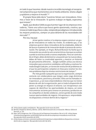 6
·
DE
L
A
IDEA
A
L
A
PR
ÁCTIC
A:
INNOVACIÓN
185
en todo lo que hacemos: desde nuestra increíble tecnología al excepcio-
nal compromiso que mantenemos con el medio ambiente. Únete a Apple
y ayúdanos a mejorar el mundo”.48
El propio Steve Jobs decía “nuestros héroes son innovadores. Esta-
mos a favor de la innovación. Si quieres trabajar en Apple, esperamos
que innoves”.
Apple, que desde el 2005 ocupa el primer lugar de las empresas inno-
vadoras, “tiene una cultura que busca gente apasionada, creativa, que
innoveentodoloquelleveacabo,rompiendoparadigmaseintroduciendo
los mejores productos, siempre un paso delante de las necesidades del
mercado”.49
Por eso, hay que
atraer gente creativa si la empresa espera construir un gru-
po de innovadores en todos los niveles. Es evidente que, si las
empresas quieren ideas innovadoras de los empleados, deberán
de buscar el potencial de innovación desde el proceso de contra-
tación. Por ejemplo, en Virgin, Richard Branson ha hecho que la
innovaciónseaunadelasseiscaracterísticasclavequeseevalúan
cuando se está buscando a nuevos empleados. Para ser contrata-
do en Virgin, debes de demostrar una pasión por las nuevas ideas,
debes de hacer tu creatividad aparente, y mostrar un historial
de pensamiento diferente … Google también utiliza una técnica
innovadora para encontrar candidatos calificados y creativos lla-
mada Google Code Jam, un torneo de resolución de problemas en
el que los participantes compiten en línea para resolver los mis-
mos problemas bajo las mismas restricciones de tiempo.50
Por más grande o pequeña que sea tu organización, siempre
contarás con colaboradores que tengan como rasgo distintivo
ser innovadores, positivos y atrevidos. Ellos son los llamados in-
trapreneurs, y son esos emprendedores internos que no tienen
deseos de salir de la organización, pero sí toda la disposición de
poner su energía en mejorar el entorno. Los intrapreneurs son
capaces de identificar las oportunidades de mejora, así como
instrumentar acciones para innovar en procesos y productos en
las compañías en donde colaboran, construyendo de este modo
nuevas oportunidades de negocio. Intrapreneurs: emprendedo-
res dispuestos a innovar dentro de tu negocio.51
48. «http://www.apple.com/jobs/es». Recuperado 24 de marzo de 2015.
49. Ahmed, Shepherd, Ramos y Ramos. (2012). Administración de la innovación. México: Editorial
Pearson. p. 172.
50. Dyer, Jeff y Gregersen, Hal. El Secreto de las Empresas Innovadoras: No es la I+D. «http://www.
innovationmanagement.se/2013/05/13/el-secreto-de-las-empresas-innovadoras-no-es-la-id».
Recuperado 29 de noviembre de 2015.
51. «http://www.univision.com/noticias/dinero/intrapreneurs-emprendedores-dispuestos-a-innovar-
dentro-de-tu-negocio». Recuperado 24 de abril de 2015.
 