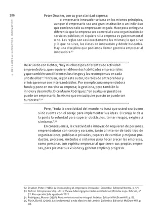 6
·
DE
L
A
IDEA
A
L
A
PR
ÁCTIC
A:
INNOVACIÓN
186 Peter Drucker, con su gran claridad expresa:
el empresario innovador se basa en los mismos principios,
aunque el empresario sea una gran institución o un individuo
que comienza solo su empresa arriesgada. Hace poca o ninguna
diferencia que la empresa sea comercial o una organización de
servicios públicos; ni siquiera si la empresa es gubernamental
o no. Las reglas son casi exactamente las mismas; lo que sirve
y lo que no sirve, las clases de innovación y dónde buscarlas.
Hay una disciplina que podíamos llamar gerencia empresarial
innovadora.52
De acuerdo con Dehter, “hay muchos tipos diferentes de actividad
emprendedora, que requieren diferentes habilidades empresariales
y que también son diferentes los riesgos y las recompensas en cada
uno de ellos”.53
Incluso, según este autor, los roles de entrepreneur y
el intrapreneur son intercambiables. Por ejemplo, una emprendedora
funda y pone en marcha su empresa; la gestiona, pero también la
innova y desarrolla. Dice Mauro Rodríguez: “en cualquier puesto se
puede ser empresario, lo mismo que en cualquier puesto se puede ser
burócrata”.54
Pero, “toda la creatividad del mundo no hará que usted sea bueno
si no cuenta con el coraje para implementar sus ideas. El coraje le da a
la gente la voluntad para superar obstáculos, tomar riesgos, exigirse a
sí mismos”.55
En consecuencia, la creatividad e innovación requieren de personas
emprendedoras con coraje y corazón, tanto al interior de todo tipo de
organizaciones, públicas o privadas, capaces de cambiar y mejorar pro-
ductos, procesos, métodos o sistemas para hacer crecer las empresas,
como personas con espíritu empresarial que creen sus propias empre-
sas, para plasmar sus visiones y generar empleo y progreso.
52. Drucker, Peter. (1986). La innovación y el empresario innovador. Colombia: Editorial Norma. p. 171.
53. Dehter. Intrapreneurship. «http://www.liderazgoymercadeo.com/edicion32/index.asp». Edición, nº
32. Recuperado 3 de agosto de 2012.
54. Rodríguez, Mauro. (1997). Pensamiento creativo integral. México: Editorial McGraw-Hill. p. 87.
55. Fiath, David. (2000). Lo fundamental y más efectivo del cambio. Colombia: Editorial McGraw-Hill. p.
38.
 
