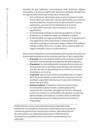 1
·
ACERC
A
DE
L
A
CREATIVIDAD:
CONCEPTO
Y
DESARROLLO
20 entender de qué hablamos. Inconveniente: toda definición rigidiza,
estereotipa, cristaliza un significado. Hecha esa salvedad, entrega el au-
tor algunas definiciones personales de la creatividad:
• Es la actitud y la aptitud para generar por un proceso creador
nuevas ideas, para descubrir nuevos significados, para inventar
nuevos productos, nuevos servicios, para encontrar nuevas
conexiones, ya sea en el nivel individual o en el social.
• La creatividad es percibir, idear y expresar lo nuevo y
significativo.
• Es el proceso que otorga a la persona que genera un nuevo
producto, en un ambiente dado, su calidad de creadora.
• Es decirle adiós a lo seguro-conocido, iniciar un “viaje-aventura”
a la región de lo “aún no existente”, coraje-pasión para
atreverse a configurar el porvenir, alegre-celebrar de lo hallado-
hollado, el difícil renunciar a la obra, volver a decirle adiós a lo
seguro-conocido, iniciar un viaje-aventura.
Otros autores abordan la creatividad desde cuatro niveles de análisis. Es
lo que tradicionalmente se ha conocido como las 4 P de la creatividad.
• El proceso: la creatividad entendida como un proceso mental
que tiene como resultado la producción de ideas originales.
• El producto: la creatividad puede conceptualizarse como una
característica de un producto, entendiéndose por producto
una obra de arte, un descubrimiento científico o un invento
tecnológico, entre otros.
• La persona: aquí la creatividad es entendida como un rasgo o
perfil de personalidad característico de una persona. Es una
cualidad o capacidad individual, por lo que unos individuos
tienen más que otros.
• El entorno (place): el ambiente o clima en el que emerge
la creatividad es determinante. Combinando ciertos
elementos de la situación, conseguimos facilitar o bloquear
el proceso creativo. La creatividad suele aparecer cuando hay
oportunidades para explorar, cuando se dota al individuo
de independencia en su trabajo y el entorno fomenta la
originalidad.
Evidentemente, estos cuatro elementos de la creatividad están
totalmente relacionados en la práctica. Es de esperar que un producto
creativo sea generado por una persona creativa, aplicando procesos
de creatividad, en un ambiente propicio para la elaboración de
tal producto y, probablemente, en un entorno preparado para su
valoración.
 